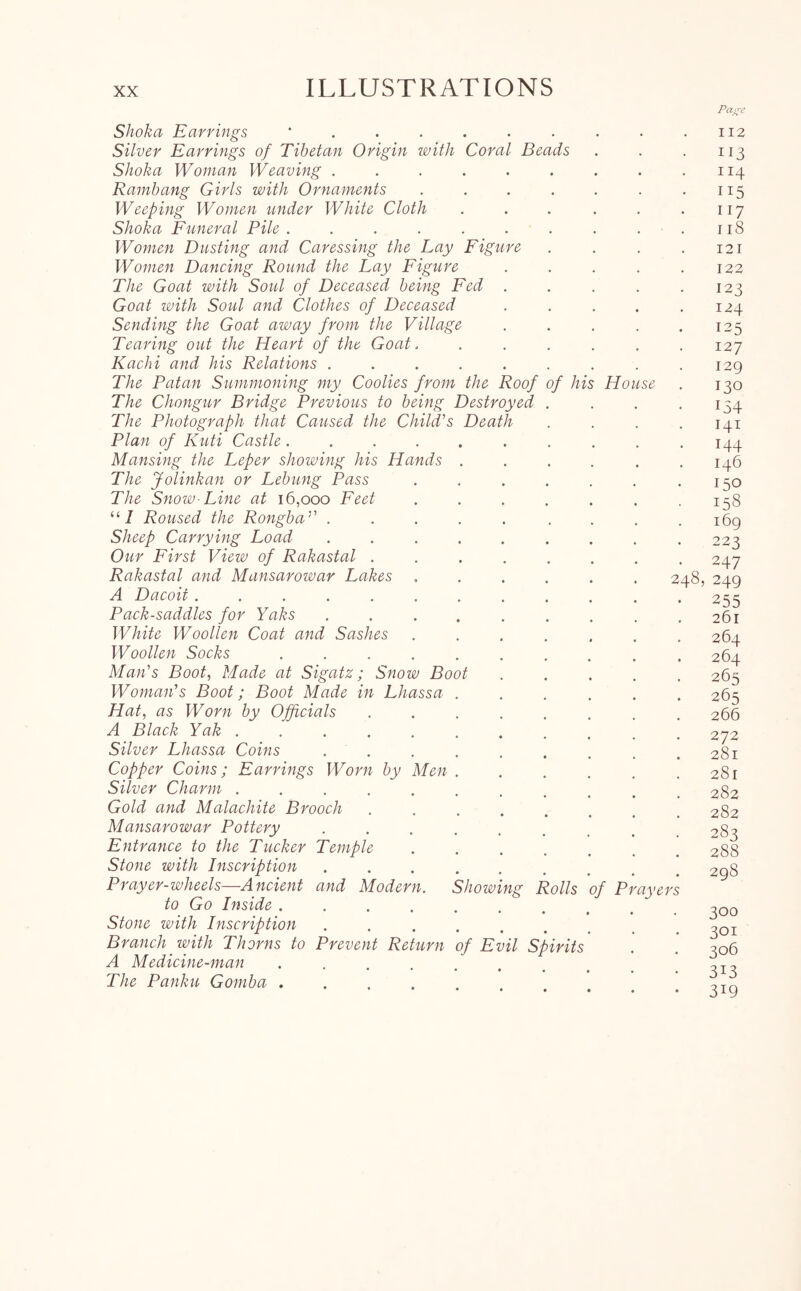 Hous Shoka Earrings '...... Silver Earrings of Tibetan Origin with Coral Beads Shoka Woman Weaving ...... Rambang Girls with Ornaments .... Weeping Women under White Cloth Shoka Funeral Pile ...... Women Dusting and Caressing the Lay Figure Women Dancing Round the Lay Figure The Goat with Soul of Deceased being Fed . Goat with Soul and Clothes of Deceased Sending the Goat away from the Village Tearing out the Heart of the Goat. Kachi and his Relations ..... The Patan Summoning my Coolies from the Roof of hi The Chongur Bridge Previous to being Destroyed The Photograph that Caused the Child's Death Plan of Kuti Castle .... Mansing the Leper showing his Hands The Jolinkan or Lebung Pass The Snow- Line at 16,000 Feet “7 Roused the Rongba'' . Sheep Carrying Load Our First View of Rakastal . Rakastal and Mansarowar Lakes A Dacoit ..... Pack-saddles for Yaks White Woollen Coat and Sashes Woollen Socks Man's Boot, Made at Sigatz; Snow Boot Woman's Boot; Boot Made in Lhassa Hat, as Worn by Officials A Black Yak ..... Silver Lhassa Coins Copper Coins; Earrings Worn by Men Silver Charm ..... Gold and Malachite Brooch Mansarowar Pottery Entrance to the Tucker Temple Stone with Inscription and Modern. Showing Rolls of Prayers Prayer-wheels—A ncient to Go Inside .... Stone with Inscription Branch with Thorns to Prevent Return A Medicine-man .... The Panku Gomha .... / Evil Spirits 248, Pao-e 112 113 114 115 I 17 I 18 12 I 122 12 3 124 125 127 129 130 154 I4I 144 146 150 158 169 222 247 249 255 261 264 264 265 265 266 272 281 281 282 282 283 288 298 300 301 306 3i3 3i9