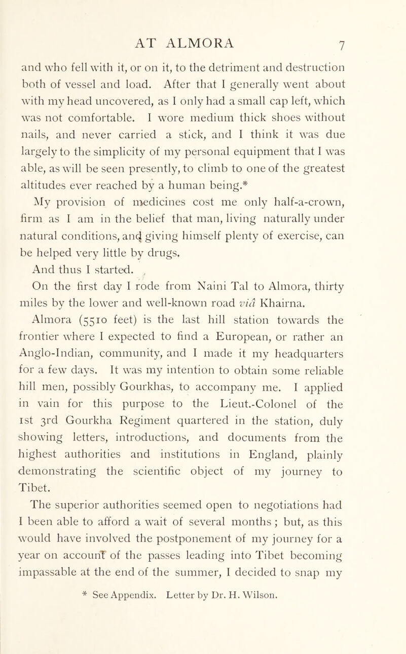 AT ALMORA and who fell with it, or on it, to the detriment and destruction both of vessel and load. After that I generally went about with my head uncovered, as I only had a small cap left, which was not comfortable. I wore medium thick shoes without nails, and never carried a stick, and I think it was due largely to the simplicity of my personal equipment that I was able, as will be seen presently, to climb to one of the greatest altitudes ever reached by a human being.* My provision of medicines cost me only half-a-crown, firm as I am in the belief that man, living naturally under natural conditions, and giving himself plenty of exercise, can be helped very little by dru gs. And thus I started. r On the first day I rode from Naini Tal to Almora, thirty miles by the lower and well-known road via Khairna. Almora (5510 feet) is the last hill station towards the frontier where I expected to find a European, or rather an Anglo-Indian, community, and I made it my headquarters for a few days. It was my intention to obtain some reliable hill men, possibly Gourkhas, to accompany me. I applied in vain for this purpose to the Lieut.-Colonel of the 1st 3rd Gourkha Regiment quartered in the station, duly showing letters, introductions, and documents from the highest authorities and institutions in England, plainly demonstrating the scientific object of my journey to Tibet. The superior authorities seemed open to negotiations had I been able to afford a wait of several months ; but, as this would have involved the postponement of my journey for a year on accounT of the passes leading into Tibet becoming impassable at the end of the summer, I decided to snap my * See Appendix. Letter by Dr. H. Wilson.