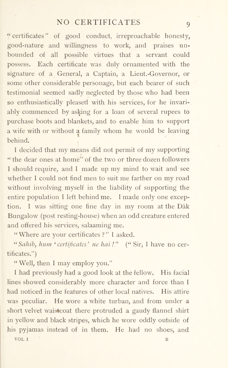 NO CERTIFICATES “ certificates ” of good conduct, irreproachable honesty, good-nature and willingness to work, and praises un- bounded of all possible virtues that a servant could possess. Each certificate was duly ornamented with the signature of a General, a Captain, a Lieut.-Governor, or some other considerable personage, but each bearer of such testimonial seemed sadly neglected by those who had been so enthusiastically pleased with, his services, for he invari- ably commenced by asking for a loan of several rupees to purchase boots and blankets, and to enable him to support a wife with or without a family whom he would be leaving V behind. I decided that my means did not permit of my supporting r “ the dear ones at home” of the two or three dozen followers I should require, and I made up my mind to wait and see whether I could not find men to suit me farther on my road without involving myself in the liability of supporting the entire population I left behind me. I made only one excep- tion. I was sitting one fine day in my room at the Dak Bungalow (post resting-house) when an odd creature entered and offered his services, salaaming me. “ Where are your certificates ?” 1 asked. “ Sahib, hum ‘ certificates' ne hai! ” (“ Sir, I have no cer- tificates/') “ Well, then I may employ you. I had previously had a good look at the fellow. His facial lines showed considerably more character and force than I had noticed in the features of other local natives. His attire was peculiar. He wore a white turban, and from under a short velvet waistcoat there protruded a gaudy flannel shirt in yellow and black stripes, which he wore oddly outside of his pyjamas instead of in them. He had no shoes, and VOL i B