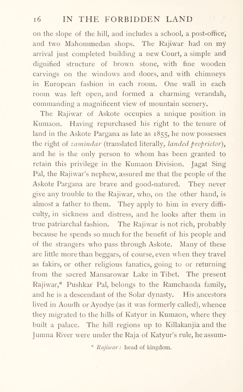 on the slope of the hill, and includes a school, a post-office, and two Mahommedan shops. The Rajiwar had on my arrival just completed building a new Court, a simple and dignified structure of brown stone, with fine wooden carvings on the windows and doors, and with chimneys in European fashion in each room. One wall in each room was left open, and formed a charming verandah, commanding a magnificent view of mountain scenery. The Rajiwar of Askote occupies a unique position in Kumaon. Having repurchased his right to the tenure of land in the Askote Pargana as late as 1855, he now possesses the right of zamindar (translated literally, landed proprietor), and he is the only person to whom has been granted to retain this privilege in the Kumaon Division. Jagat Sing Pal, the Rajiwar's nephew, assured me that the people of the Askote Pargana are brave and good-natured. They never give any trouble to the Rajiwar, wTho, on the other hand, is almost a father to them. They apply to him in every diffi- culty, in sickness and distress, and he looks after them in true patriarchal fashion. The Rajiwar is not rich, probably because he spends so much for the benefit of his people and of the strangers who pass through Askote. Many of these are little more than beggars, of course, even when they travel as fakirs, or other religious fanatics, going to or returning from the sacred Mansarowar Lake in Tibet. The present Rajiwar,* Pushkar Pal, belongs to the Ramchanda family, and he is a descendant of the Solar dynasty. His ancestors lived in Aoudh or Ayodye (as it was formerly called), whence they migrated to the hills of Katyur in Kumaon, where they built a palace. The hill regions up to Killakanjia and the Jumna River were under the Raja of Katyur's rule, heassum- * Rajiwar: head of kingdom.