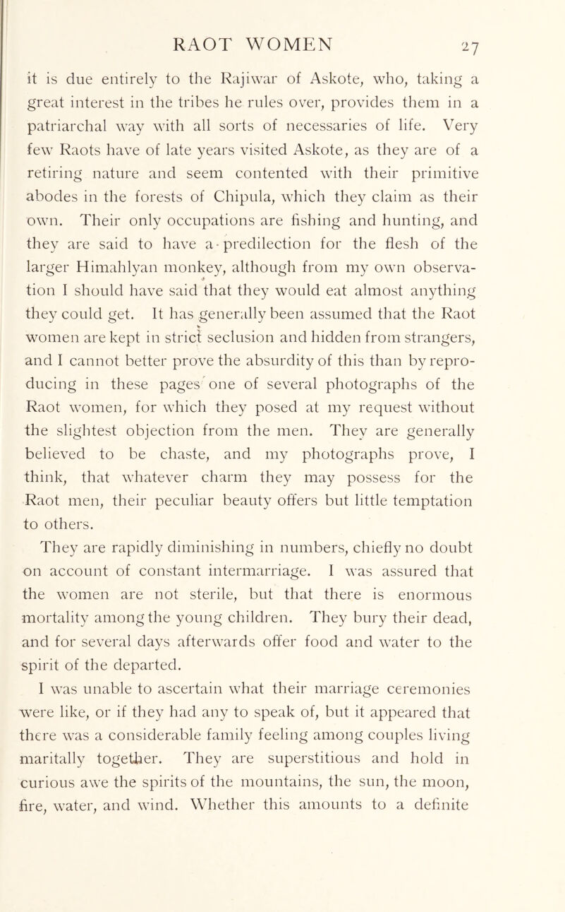 RAOT WOMEN it is due entirely to the Rajiwar of Askote, who, taking a great interest in the tribes he rules over, provides them in a patriarchal way with all sorts of necessaries of life. Very few Raots have of late years visited Askote, as they are of a retiring nature and seem contented with their primitive abodes in the forests of Chipula, which they claim as their own. Their only occupations are fishing and hunting, and they are said to have a* predilection for the flesh of the larger Himahlyan monkey, although from my own observa- tion I should have said that they would eat almost anything they could get. It has generally been assumed that the Raot women are kept in strict seclusion and hidden from strangers, and I cannot better prove the absurdity of this than by repro- ducing in these pages one of several photographs of the Raot women, for which they posed at my request without the slightest objection from the men. They are generally believed to be chaste, and my photographs prove, I think, that whatever charm they may possess for the Raot men, their peculiar beauty offers but little temptation to others. They are rapidly diminishing in numbers, chiefly no doubt on account of constant intermarriage. I was assured that the women are not sterile, but that there is enormous mortality among the young children. They bury their dead, and for several days afterwards offer food and water to the spirit of the departed. I was unable to ascertain what their marriage ceremonies were like, or if they had any to speak of, but it appeared that there was a considerable family feeling among couples living maritally together. They are superstitious and hold in curious awe the spirits of the mountains, the sun, the moon, fire, water, and wind. Whether this amounts to a definite
