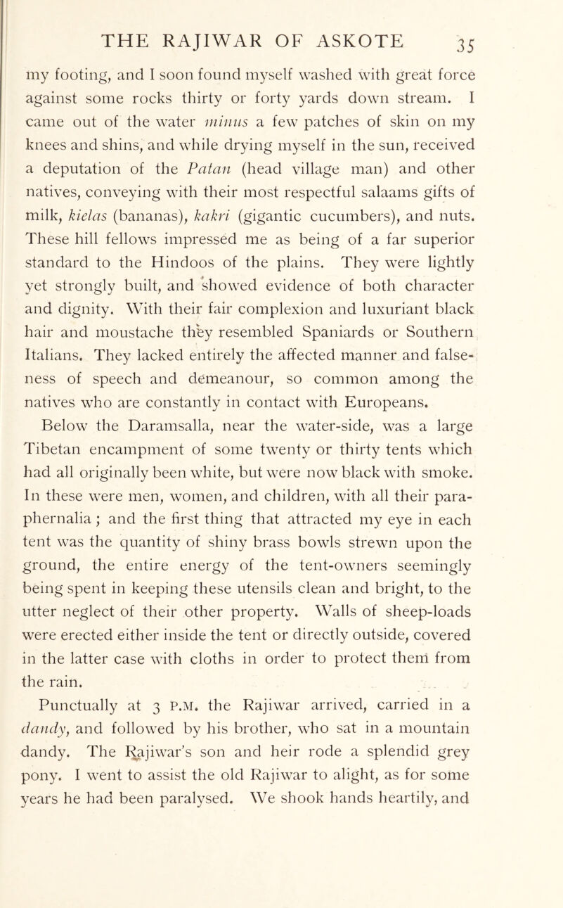 THE RAJIWAR OF ASKOTE my footing, and I soon found myself washed with great force against some rocks thirty or forty yards down stream. I came out of the water minus a few patches of skin on my knees and shins, and while drying myself in the sun, received a deputation of the Patau (head village man) and other natives, conveying with their most respectful salaams gifts of milk, kielas (bananas), kakri (gigantic cucumbers), and nuts. These hill fellows impressed me as being of a far superior standard to the Hindoos of the plains. They were lightly yet strongly built, and showed evidence of both character and dignity. With their fair complexion and luxuriant black hair and moustache they resembled Spaniards or Southern Italians. They lacked entirely the affected manner and false- ness of speech and demeanour, so common among the natives who are constantly in contact with Europeans. Below the Daramsalla, near the water-side, was a large Tibetan encampment of some twenty or thirty tents which had all originally been white, but were now black with smoke. In these were men, women, and children, with all their para- phernalia ; and the first thing that attracted my eye in each tent was the quantity of shiny brass bowls strewn upon the ground, the entire energy of the tent-owners seemingly being spent in keeping these utensils clean and bright, to the utter neglect of their other property. Walls of sheep-loads were erected either inside the tent or directly outside, covered in the latter case with cloths in order to protect them from the rain. Punctually at 3 P.M. the Rajiwar arrived, carried in a dandy, and followed by his brother, who sat in a mountain dandy. The Rajiwar’s son and heir rode a splendid grey pony. I went to assist the old Rajiwar to alight, as for some years he had been paralysed. We shook hands heartily, and