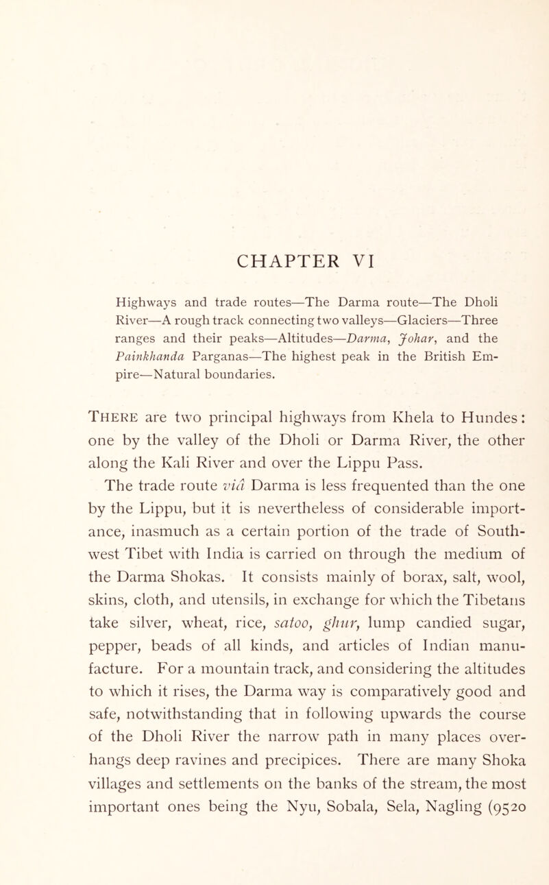 CHAPTER VI Highways and trade routes—The Darma route—The Dholi River—A rough track connecting two valleys—Glaciers—Three ranges and their peaks—Altitudes—Darma, Johar, and the Painkhanda Parganas—The highest peak in the British Em- pire-—Natural boundaries. There are two principal highways from Khela to Hundes: one by the valley of the Dholi or Darma River, the other along the Kali River and over the Lippu Pass. The trade route via Darma is less frequented than the one by the Lippu, but it is nevertheless of considerable import- ance, inasmuch as a certain portion of the trade of South- west Tibet with India is carried on through the medium of the Darma Shokas. It consists mainly of borax, salt, wool, skins, cloth, and utensils, in exchange for which the Tibetans take silver, wheat, rice, satoo, ghur, lump candied sugar, pepper, beads of all kinds, and articles of Indian manu- facture. For a mountain track, and considering the altitudes to which it rises, the Darma way is comparatively good and safe, notwithstanding that in following upwards the course of the Dholi River the narrow path in many places over- hangs deep ravines and precipices. There are many Shoka villages and settlements on the banks of the stream, the most important ones being the Nyu, Sobala, Sela, Nagling (9520