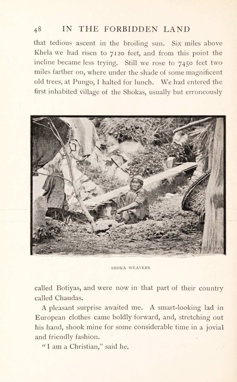 that tedious ascent in the broiling sun. Six miles above Khela we had risen to 7120 feet, and from this point the incline became less trying. Still we rose to 7450 feet two miles farther on, where under the shade of some magnificent old trees, at Pungo, I halted for lunch. We had entered the first inhabited village of the Shokas, usually but erroneously SHOKA WEAVERS called Botiyas, and were now in that part of their country called Chaudas. A pleasant surprise awaited me. A smart-looking lad in European clothes came boldly forward, and, stretching out his hand, shook mine for some considerable time in a jovial and friendly fashion. “ I am a Christian,” said he.