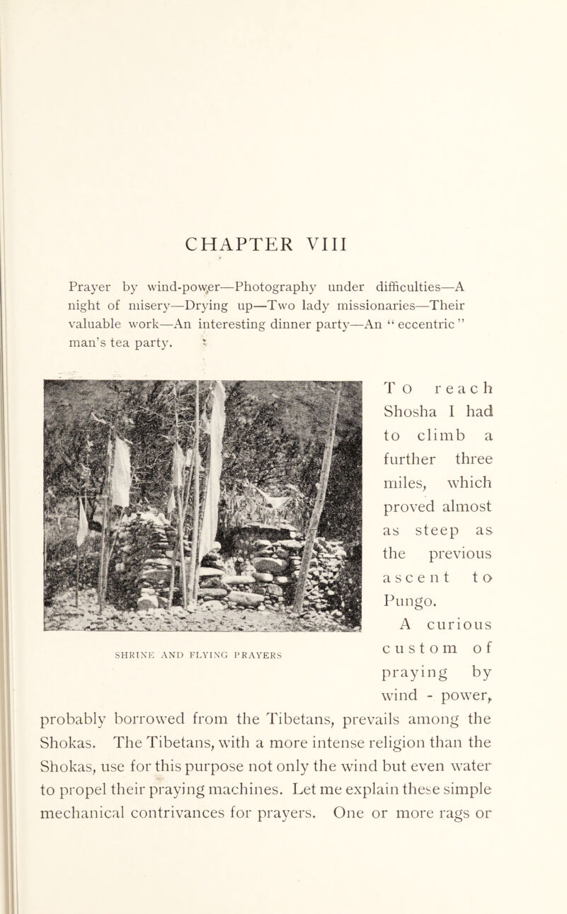 Prayer by wind-pow.er—Photography under difficulties—A night of misery—Drying up—Two lady missionaries—Their valuable work—An interesting dinner party—An “eccentric” man’s tea party. * To reach Shosha I had to climb a further three miles, which proved almost as steep as the previous ascent to Pungo. A curious SHRINE AND FLYING PRAYERS CUStOm of praying by wind - power, probably borrowed from the Tibetans, prevails among the Shokas. The Tibetans, with a more intense religion than the Shokas, use for this purpose not only the wind but even water to propel their praying machines. Let me explain these simple mechanical contrivances for prayers. One or more rags or