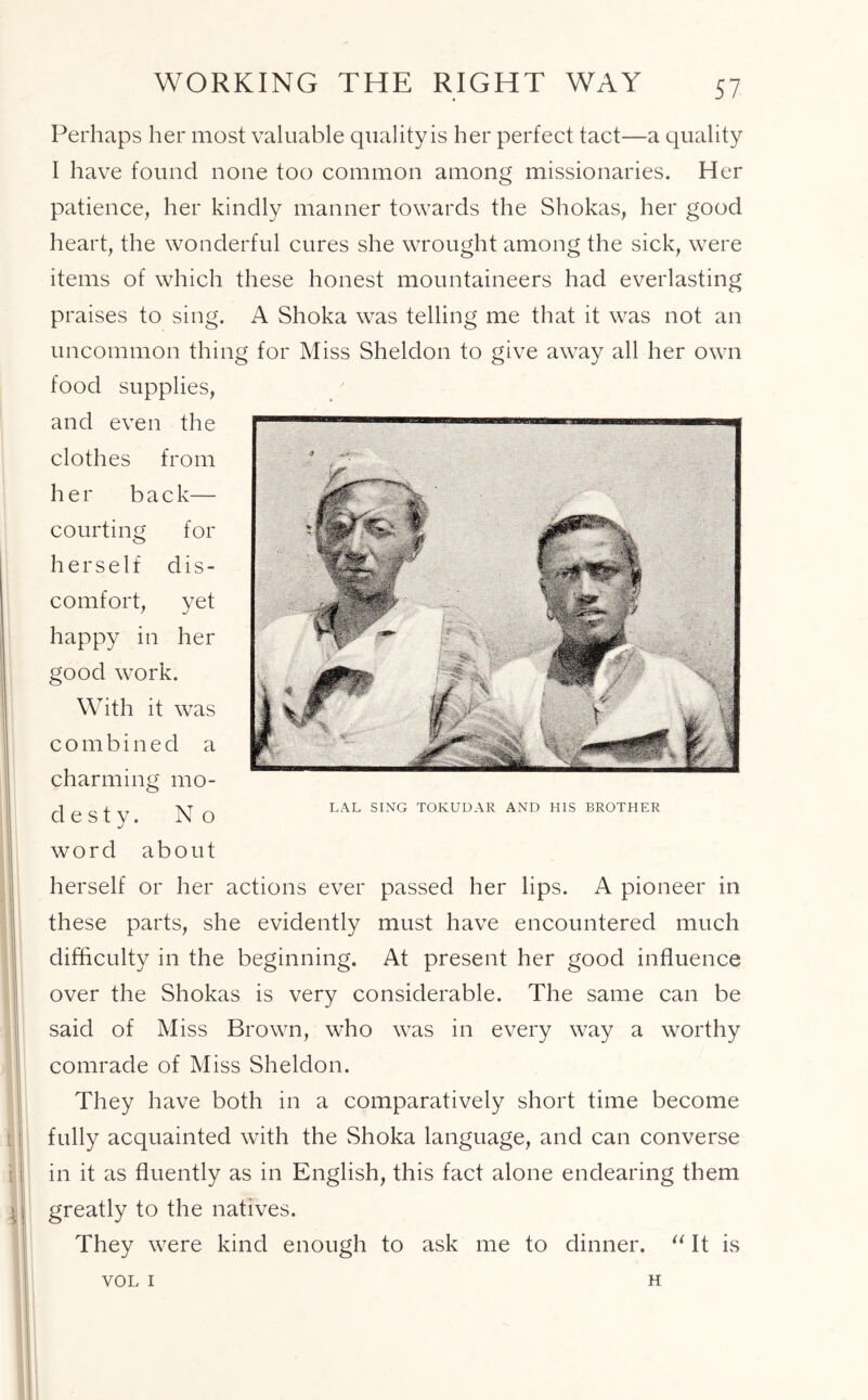 WORKING THE RIGHT WAY Perhaps her most valuable quality is her perfect tact—a quality I have found none too common among missionaries. Her patience, her kindly manner towards the Shokas, her good heart, the wonderful cures she wrought among the sick, were items of which these honest mountaineers had everlasting praises to sing. A Shoka was telling me that it was not an uncommon thing for Miss Sheldon to give away all her own food supplies, and even the clothes from her b a c k— courting for herself dis- comfort, yet happy in her good work. With it was combined a charming mo- de s t y. No I word about herself or her actions ever passed her lips. A pioneer in these parts, she evidently must have encountered much difficulty in the beginning. At present her good influence over the Shokas is very considerable. The same can be said of Miss Brown, who was in every way a worthy comrade of Miss Sheldon. They have both in a comparatively short time become fully acquainted with the Shoka language, and can converse in it as fluently as in English, this fact alone endearing them - greatly to the natives. They were kind enough to ask me to dinner. “ It is LAL SING TOKUDAR AND HIS BROTHER VOL I H