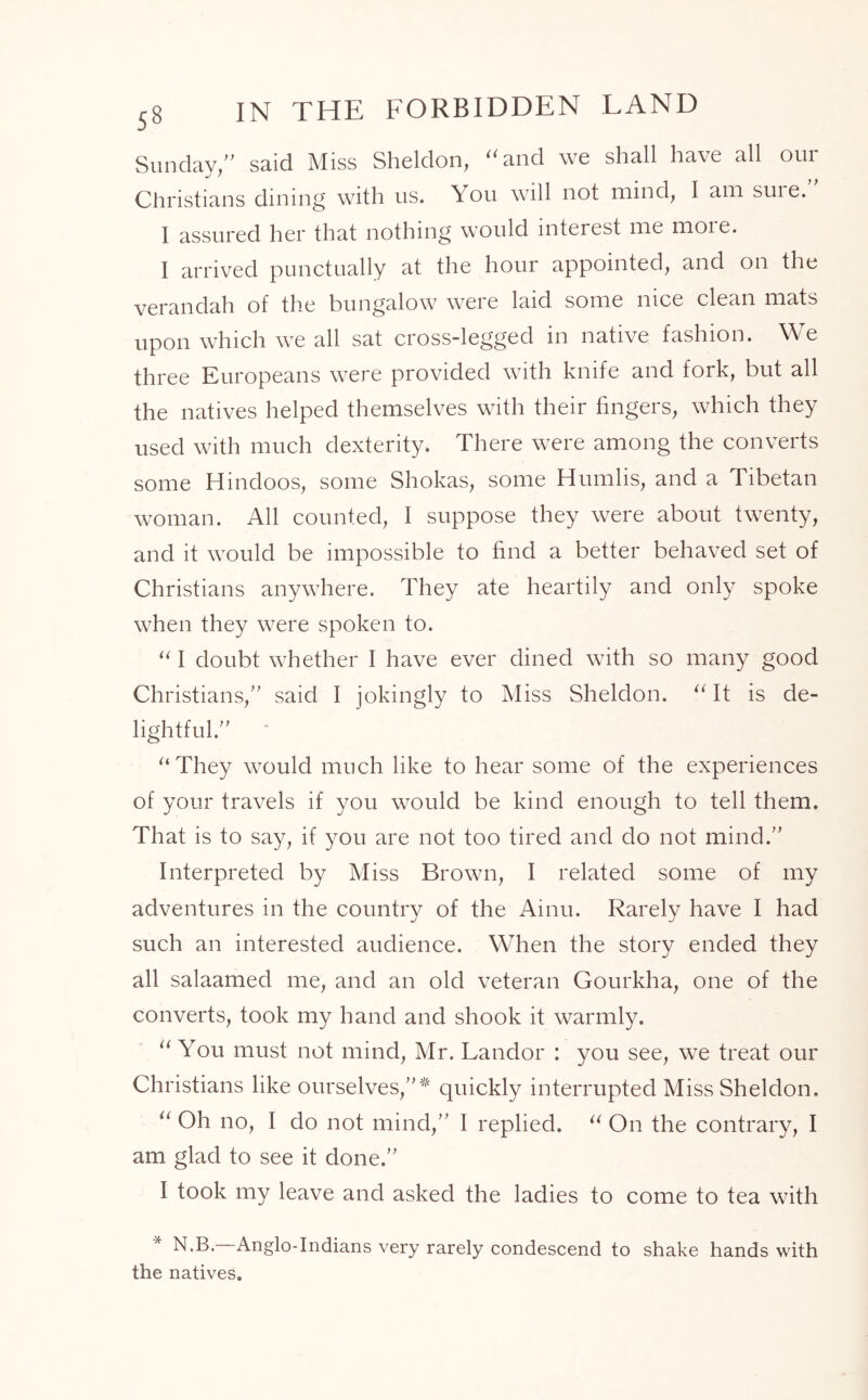 Sunday/' said Miss Sheldon, “and we shall have all our Christians dining with us. You will not mind, I am suie. I assured her that nothing would interest me moie. I arrived punctually at the hour appointed, and on the verandah of the bungalow were laid some nice clean mats upon which we all sat cross-legged in native fashion. We three Europeans were provided with knife and fork, but all the natives helped themselves with their fingers, which they used with much dexterity. There were among the converts some Hindoos, some Shokas, some Humlis, and a Tibetan woman. All counted, I suppose they were about twenty, and it would be impossible to find a better behaved set of Christians anywhere. They ate heartily and only spoke when they were spoken to. “ I doubt whether I have ever dined with so many good Christians, said I jokingly to Miss Sheldon. “ It is de- lightful. ‘ “ They would much like to hear some of the experiences of your travels if you would be kind enough to tell them. That is to say, if you are not too tired and do not mind. Interpreted by Miss Brown, I related some of my adventures in the country of the Amu. Rarely have I had such an interested audience. When the story ended they all salaamed me, and an old veteran Gourkha, one of the converts, took my hand and shook it warmly. “ You must not mind, Mr. Landor : you see, we treat our Christians like ourselves,* quickly interrupted Miss Sheldon. “ Oh no, I do not mind, I replied. “ On the contrary, I am glad to see it done. I took my leave and asked the ladies to come to tea with N.B.—Anglo-Indians very rarely condescend to shake hands with the natives.