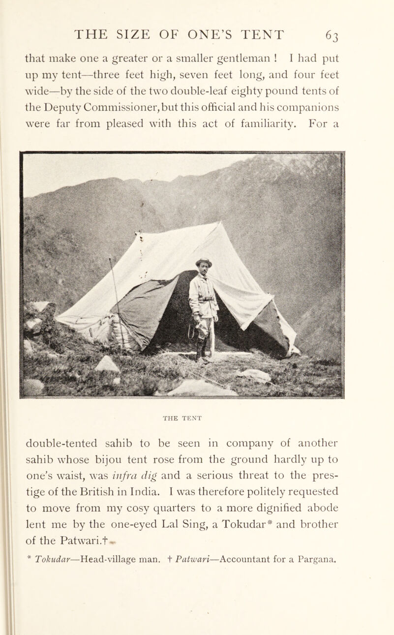 that make one a greater or a smaller gentleman ! I had put up my tent—three feet high, seven feet long, and four feet wide—by the side of the two double-leaf eighty pound tents of the Deputy Commissioner,but this official and his companions were far from pleased with this act of familiarity. For a THE TENT double-tented sahib to be seen in company of another sahib whose bijou tent rose from the ground hardly up to one's waist, was infra dig and a serious threat to the pres- tige of the British in India. I was therefore politely requested to move from my cosy quarters to a more dignified abode lent me by the one-eyed Lai Sing, a Tokudar* and brother of the Patwari.f * Tokudar—Head-village man. + Patwari—Accountant for a Pargana.