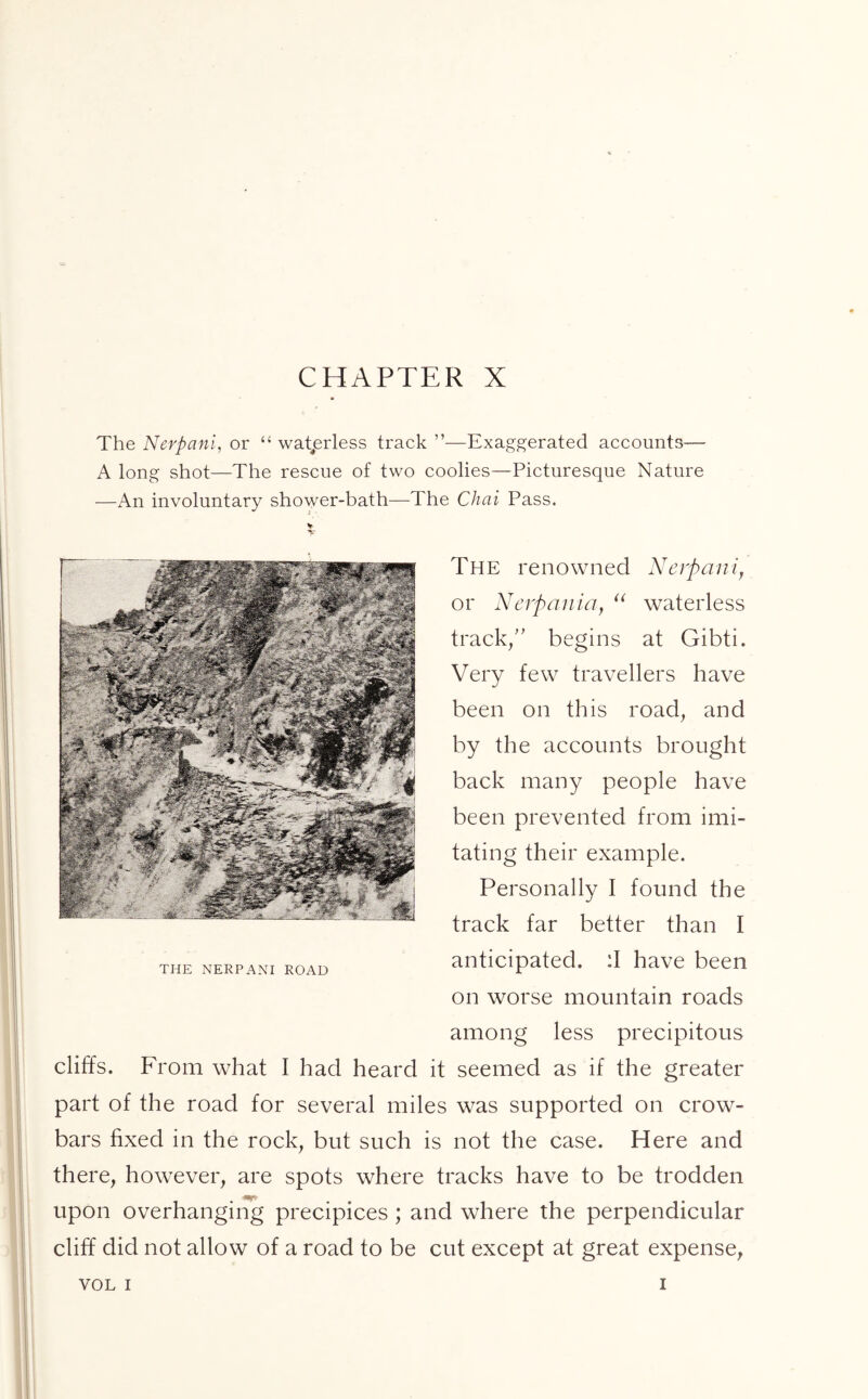 The Nerpani, or “ waterless track ”—Exaggerated accounts— A long shot—The rescue of two coolies—Picturesque Nature —An involuntary shower-bath—The Chai Pass. The renowned Nerpani, or Nerpania, “ waterless track/' begins at Gibti. Very few travellers have been on this road, and by the accounts brought back many people have been prevented from imi- tating their example. Personally I found the track far better than I anticipated. :I have been on worse mountain roads among less precipitous cliffs. From what I had heard it seemed as if the greater part of the road for several miles was supported on crow- bars fixed in the rock, but such is not the case. Here and there, however, are spots where tracks have to be trodden upon overhanging precipices ; and where the perpendicular cliff did not allow of a road to be cut except at great expense, VOL i i