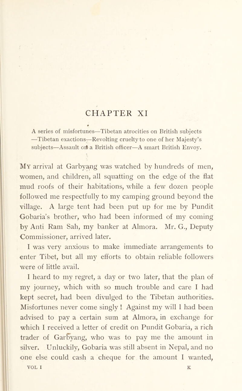 CHAPTER XI A series of misfortunes—Tibetan atrocities on British subjects —Tibetan exactions—Revolting cruelty to one of her Majesty’s subjects—Assault oit a British officer—A smart British Envoy. My arrival at Garbyang was watched by hundreds of men, women, and children, all squatting on the edge of the flat mud roofs of their habitations, while a few dozen people followed me respectfully to my camping ground beyond the village. A large tent had been put up for me by Pundit Gobaria’s brother, who had been informed of my coming by Anti Ram Sah, my banker at Almora. Mr. G., Deputy Commissioner, arrived later, I was very anxious to make immediate arrangements to enter Tibet, but all my efforts to obtain reliable followers were of little avail. I heard to my regret, a day or two later, that the plan of my journey, which with so much trouble and care I had kept secret, had been divulged to the Tibetan authorities. Misfortunes never come singly ! Against my will I had been advised to pay a certain sum at Almora, in exchange for which I received a letter of credit on Pundit Gobaria, a rich ■*tpi trader of Garbyang, who was to pay me the amount in silver. Unluckily, Gobaria was still absent in Nepal, and no one else could cash a cheque for the amount I wanted,