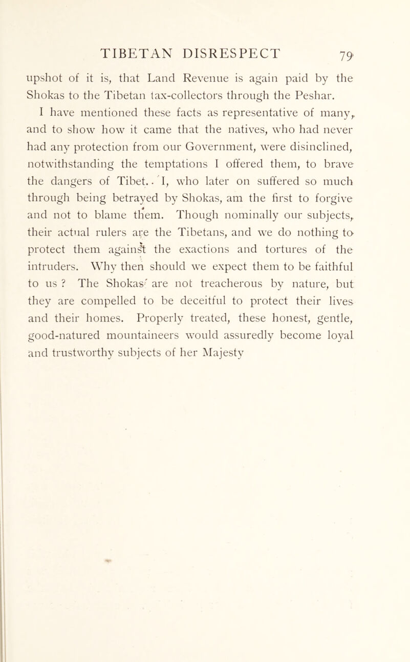 TIBETAN DISRESPECT upshot of it is, that Land Revenue is again paid by the Shokas to the Tibetan tax-collectors through the Peshar. I have mentioned these facts as representative of many,, and to show how it came that the natives, who had never had any protection from our Government, were disinclined, notwithstanding the temptations I offered them, to brave the dangers of Tibet.. I, who later on suffered so much through being betrayed by Shokas, am the first to forgive and not to blame them. Though nominally our subjects,, their actual rulers are the Tibetans, and we do nothing to protect them againsd the exactions and tortures of the intruders. Why then should we expect them to be faithful to us ? The Shokas-' are not treacherous by nature, but they are compelled to be deceitful to protect their lives and their homes. Properly treated, these honest, gentle, good-natured mountaineers would assuredly become loyal and trustworthy subjects of her Majesty