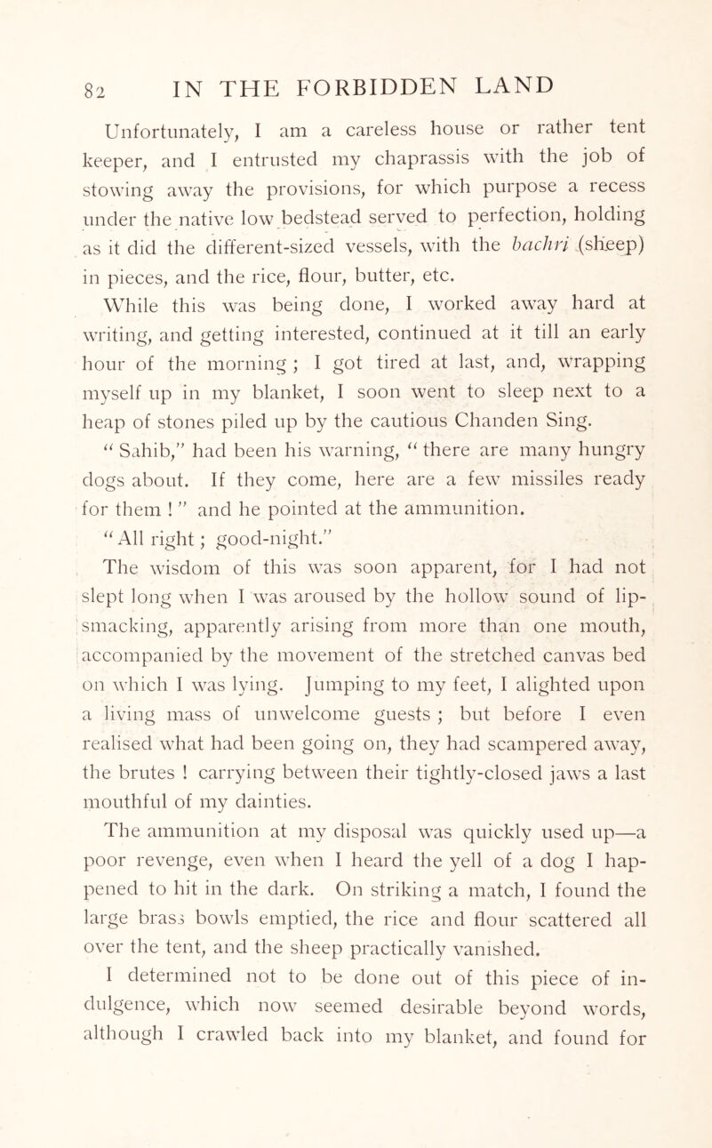 Unfortunately, I am a careless house or rather tent keeper, and I entrusted my chaprassis with the job of stowing away the provisions, for which purpose a recess under the native low bedstead served to perfection, holding as it did the different-sized vessels, with the bachri (sheep) in pieces, and the rice, flour, butter, etc. While this was being done, I worked away hard at writing, and getting interested, continued at it till an early hour of the morning ; I got tired at last, and, wrapping myself up in my blanket, I soon went to sleep next to a heap of stones piled up by the cautious Chanden Sing. “ Sahib, had been his warning, “ there are many hungry dogs about. If they come, here are a few missiles ready for them !  and he pointed at the ammunition. “ All right; good-night. The wisdom of this was soon apparent, for I had not slept long when I was aroused by the hollow sound of lip- smacking, apparently arising from more than one mouth, accompanied by the movement of the stretched canvas bed on which I was lying. Jumping to my feet, I alighted upon a living mass of unwelcome guests ; but before I even realised what had been going on, they had scampered awTay, the brutes ! carrying between their tightly-closed jaws a last mouthful of my dainties. The ammunition at my disposal was quickly used up—a poor revenge, even when I heard the yell of a dog I hap- pened to hit in the dark. On striking a match, I found the large brass bowls emptied, the rice and flour scattered all over the tent, and the sheep practically vanished. I determined not to be done out of this piece of in- dulgence, which now seemed desirable beyond words, although I crawled back into my blanket, and found for