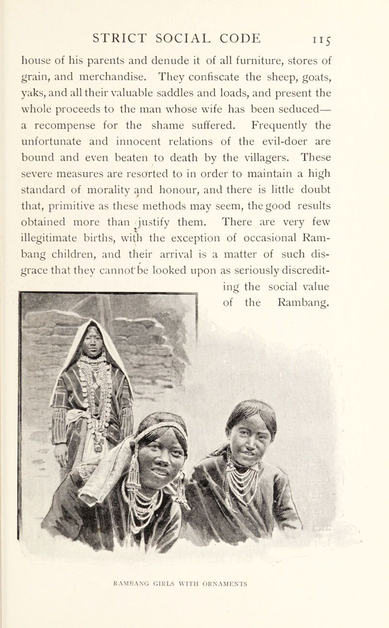 house of his parents and denude it of all furniture, stores of grain, and merchandise. They confiscate the sheep, goats, yaks, and all their valuable saddles and loads, and present the whole proceeds to the man whose wife has been seduced— a recompense for the shame suffered. Frequently the unfortunate and innocent relations of the evil-doer are bound and even beaten to death by the villagers. These severe measures are resorted to in order to maintain a high standard of morality and honour, and there is little doubt that, primitive as these methods may seem, the good results obtained more than justify them. There are very few illegitimate births, with the exception of occasional Ram- bang children, and their arrival is a matter of such dis- r grace that they cannot'be looked upon as seriously discredit- ing the social value of the Rambang. RAMBANG GIRLS WITH ORNAMENTS