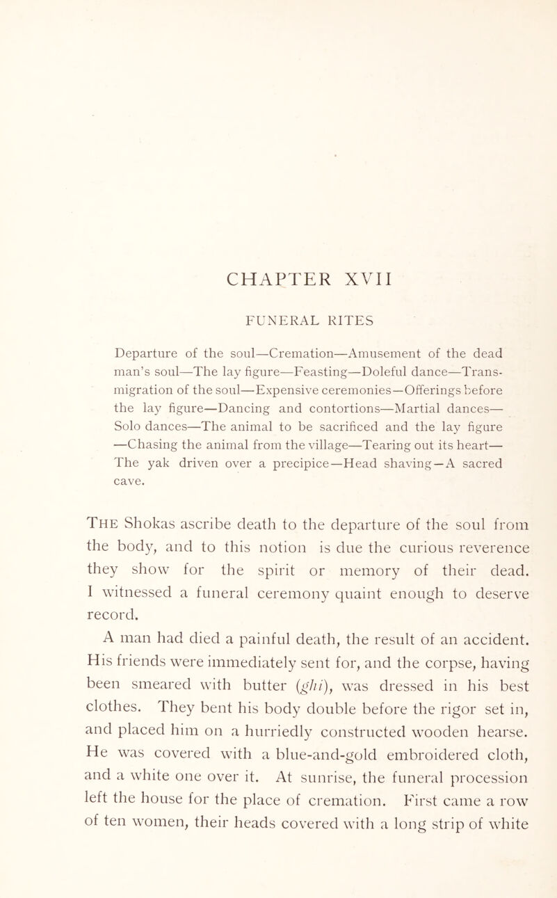 CHAPTER XVII FUNERAL RITES Departure of the soul—Cremation—Amusement of the dead man’s soul—The lay figure—Feasting—Doleful dance—Trans- migration of the soul—Expensive ceremonies —Offerings before the lay figure—Dancing and contortions—Martial dances— Solo dances—-The animal to be sacrificed and the lay figure —Chasing the animal from the village—Tearing out its heart— The yak driven over a precipice—Head shaving —A sacred cave. The Shokas ascribe death to the departure of the soul from the body, and to this notion is due the curious reverence they show for the spirit or memory of their dead. I witnessed a funeral ceremony quaint enough to deserve record. A man had died a painful death, the result of an accident. His friends were immediately sent for, and the corpse, having been smeared with butter (ghi), was dressed in his best clothes. They bent his body double before the rigor set in, and placed him on a hurriedly constructed wooden hearse. He was covered with a blue-and-gold embroidered cloth, and a white one over it. At sunrise, the funeral procession left the house for the place of cremation. First came a row of ten women, their heads covered with a long strip of white