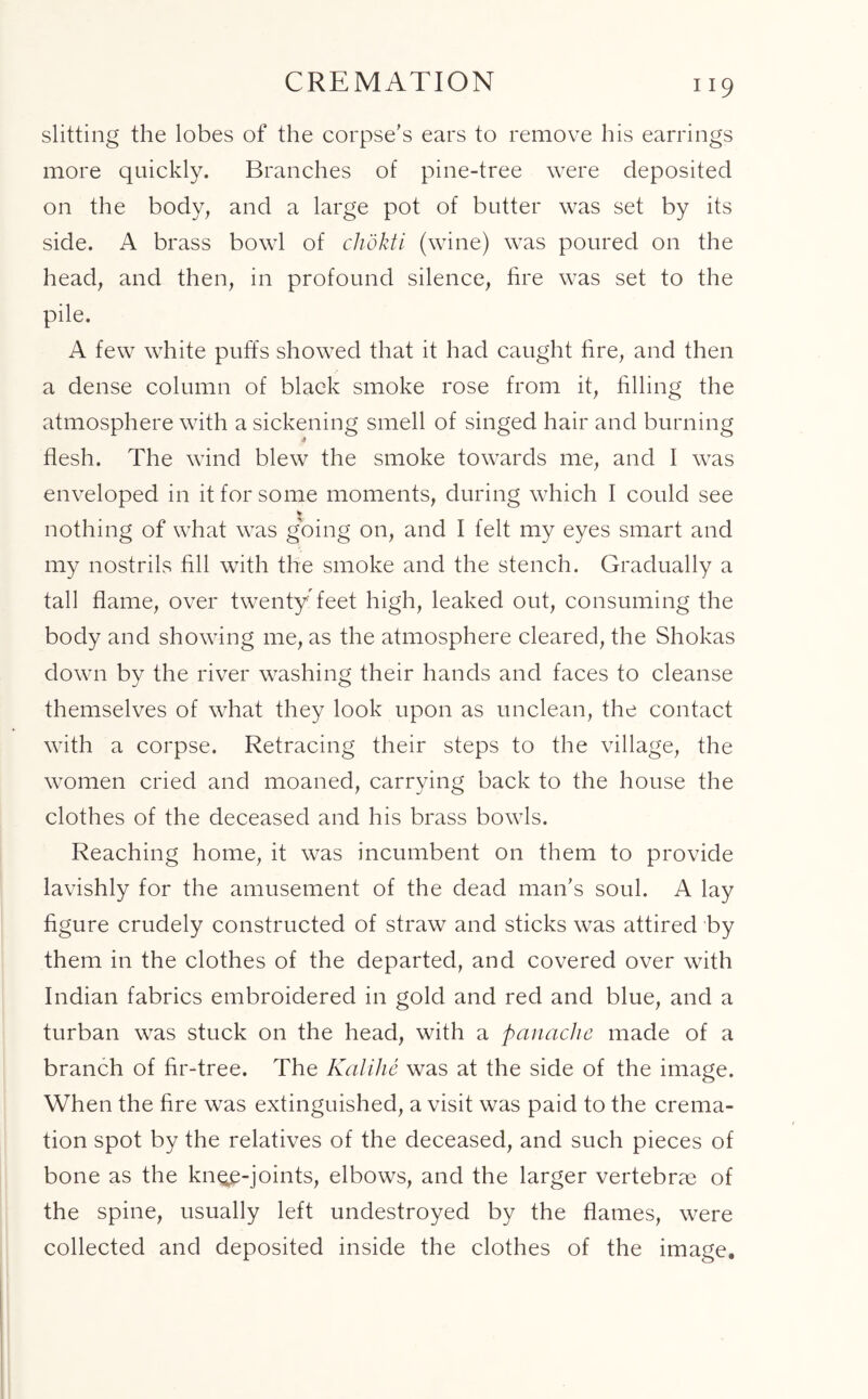 CREMATION slitting the lobes of the corpse’s ears to remove his earrings more quickly. Branches of pine-tree were deposited on the body, and a large pot of butter was set by its side. A brass bowl of chokti (wine) was poured on the head, and then, in profound silence, fire was set to the pile. A few white puffs showed that it had caught fire, and then a dense column of black smoke rose from it, filling the atmosphere with a sickening smell of singed hair and burning flesh. The wind blew the smoke towards me, and I was enveloped in it for some moments, during which I could see * nothing of what was going on, and I felt my eyes smart and my nostrils fill with the smoke and the stench. Gradually a tall flame, over twenty feet high, leaked out, consuming the body and showing me, as the atmosphere cleared, the Shokas down by the river washing their hands and faces to cleanse themselves of what they look upon as unclean, the contact with a corpse. Retracing their steps to the village, the women cried and moaned, carrying back to the house the clothes of the deceased and his brass bowls. Reaching home, it was incumbent on them to provide lavishly for the amusement of the dead man’s soul. A lay figure crudely constructed of straw and sticks was attired by them in the clothes of the departed, and covered over with Indian fabrics embroidered in gold and red and blue, and a turban was stuck on the head, with a panache made of a branch of fir-tree. The Kalihe was at the side of the image. When the fire was extinguished, a visit was paid to the crema- tion spot by the relatives of the deceased, and such pieces of bone as the kngp-joints, elbows, and the larger vertebrae of the spine, usually left undestroyed by the flames, were collected and deposited inside the clothes of the image.