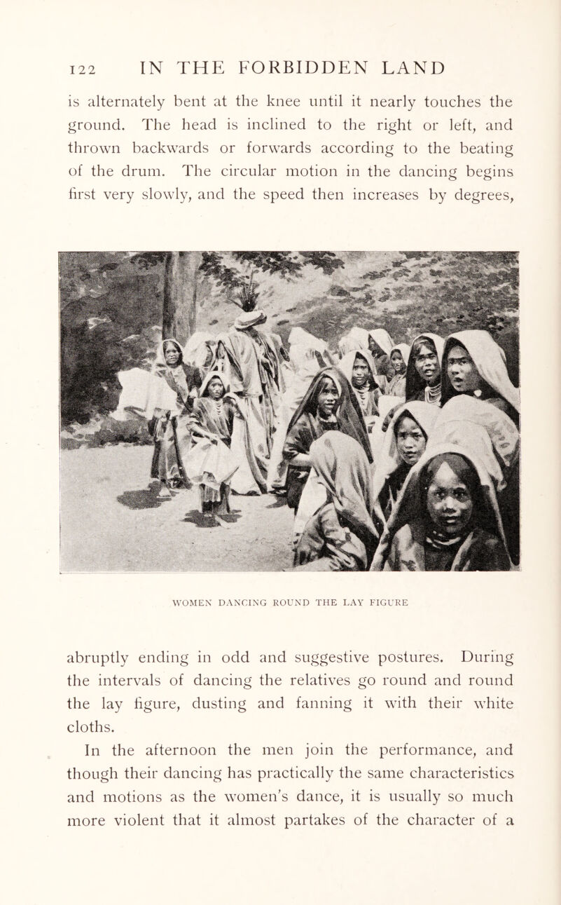 is alternately bent at the knee until it nearly touches the ground. The head is inclined to the right or left, and thrown backwards or forwards according to the beating of the drum. The circular motion in the dancing begins first very slowly, and the speed then increases by degrees, WOMEN DANCING ROUND THE LAY FIGURE abruptly ending in odd and suggestive postures. During the intervals of dancing the relatives go round and round the lay figure, dusting and fanning it with their white cloths. In the afternoon the men join the performance, and though their dancing has practically the same characteristics and motions as the women's dance, it is usually so much more violent that it almost partakes of the character of a