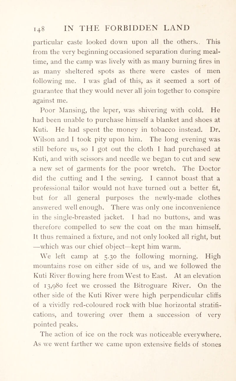 particular caste looked down upon all the others.. This from the very beginning occasioned separation during meal- time, and the camp was lively with as many burning fires in as many sheltered spots as there were castes of men following me. I was glad of this, as it seemed a sort of guarantee that they would never all join together to conspire against me. Poor Mansing, the leper, was shivering with cold. He had been unable to purchase himself a blanket and shoes at Kuti. He had spent the money in tobacco instead. Dr. Wilson and I took pity upon him. The long evening was still before us, so I got out the cloth I had purchased at Kuti, and with scissors and needle we began to cut and sew a new set of garments for the poor wretch. The Doctor did the cutting and I the sewing. I cannot boast that a professional tailor would not have turned out a better fit, but for all general purposes the newly-made clothes answered well enough. There was only one inconvenience in the single-breasted jacket. I had no buttons, and was therefore compelled to sew the coat on the man himself. It thus remained a fixture, and not only looked all right, but —which was our chief object—kept him warm. We left camp at 5.30 the following morning. High mountains rose on either side of us, and we followed the Kuti River flowing here from West to East. At an elevation of 13,980 feet we crossed the Bitroguare River. On the other side of the Kuti River were high perpendicular cliffs of a vividly red-coloured rock with blue horizontal stratifi- cations, and towering over them a succession of very pointed peaks. The action of ice on the rock was noticeable everywhere. As we went farther we came upon extensive fields of stones