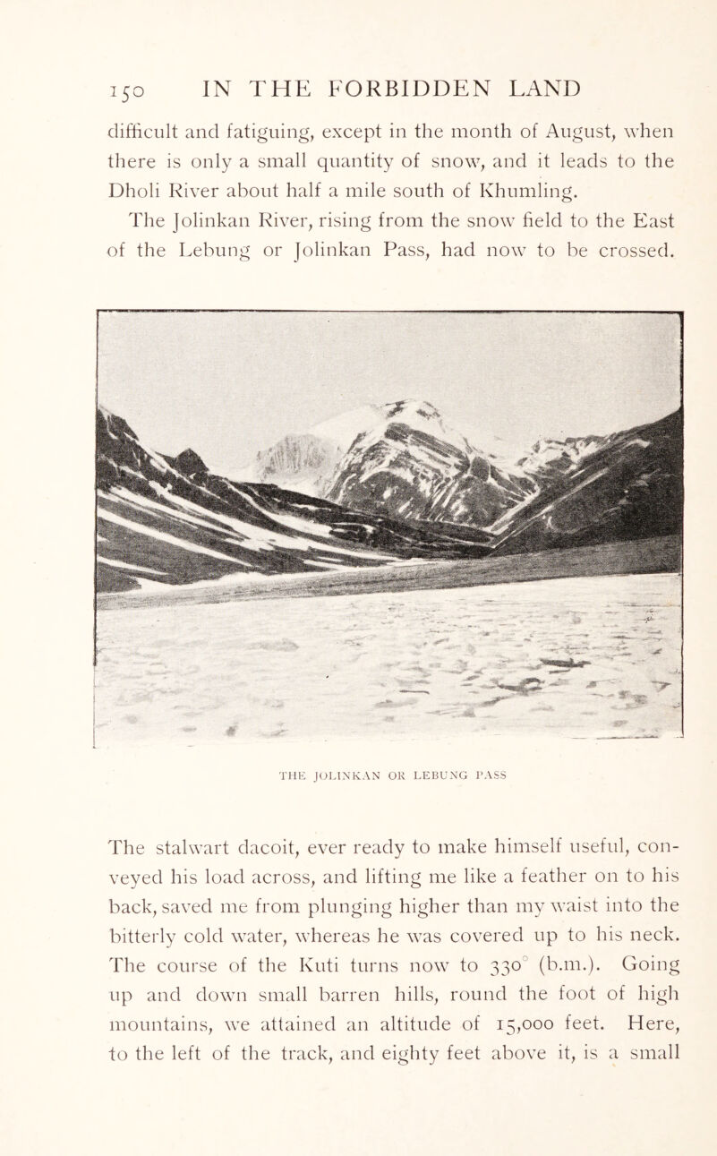 I5° difficult and fatiguing, except in the month of August, when there is only a small quantity of snow, and it leads to the Dholi River about half a mile south of Khumling. The Jolinkan River, rising from the snow field to the East of the Lebung or Jolinkan Pass, had now to be crossed. THE JOLINKAN OR LEBUNG PASS The stalwart dacoit, ever ready to make himself useful, con- veyed his load across, and lifting me like a feather on to his back, saved me from plunging higher than my waist into the bitterly cold water, whereas he was covered up to his neck. The course of the Kuti turns now to 330 (ban.). Going up and down small barren hills, round the foot of high mountains, we attained an altitude of 15,000 feet. Here, to the left of the track, and eighty feet above it, is a small