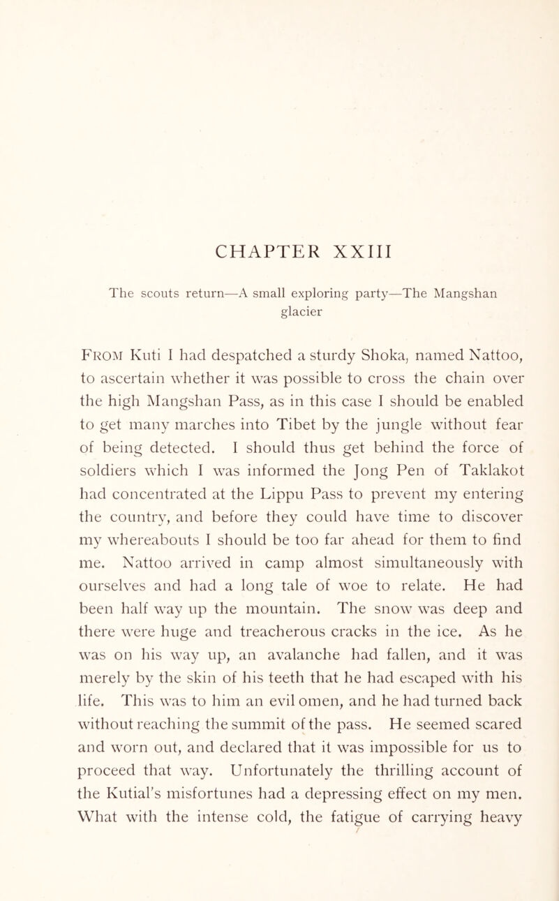 The scouts return—A small exploring party—The Mangshan glacier From Kuti I had despatched a sturdy Shoka, named Nattoo, to ascertain whether it was possible to cross the chain over the high Mangshan Pass, as in this case I should be enabled to get many marches into Tibet by the jungle without fear of being detected. I should thus get behind the force of soldiers which I was informed the Jong Pen of Taklakot had concentrated at the Lippu Pass to prevent my entering the country, and before they could have time to discover my whereabouts I should be too far ahead for them to find me. Nattoo arrived in camp almost simultaneously with ourselves and had a long tale of woe to relate. He had been half way up the mountain. The snow was deep and there were huge and treacherous cracks in the ice. As he was on his way up, an avalanche had fallen, and it was merely by the skin of his teeth that he had escaped with his life. This was to him an evil omen, and he had turned back without reaching the summit of the pass. He seemed scared and worn out, and declared that it was impossible for us to proceed that way. Unfortunately the thrilling account of the Kutial’s misfortunes had a depressing effect on my men. What with the intense cold, the fatigue of carrying heavy