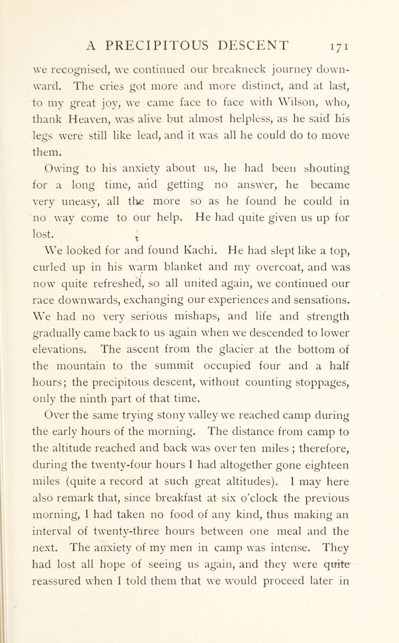 A PRECIPITOUS DESCENT we recognised, we continued our breakneck journey down- ward. The cries got more and more distinct, and at last, to my great joy, we came face to face with Wilson, who, thank Heaven, was alive but almost helpless, as he said his legs were still like lead, and it was all he could do to move them. Owing to his anxiety about us, he had been shouting for a long time, and getting no answer, he became very uneasy, all the more so as he found he could in no way come to our help. He had quite given us up for lost. i' V We looked for and found Kachi. He had slept like a top, curled up in his warm blanket and my overcoat, and was now quite refreshed, so all united again, we continued our race downwards, exchanging our experiences and sensations. We had no very serious mishaps, and life and strength gradually came back to us again when we descended to lower elevations. The ascent from the glacier at the bottom of the mountain to the summit occupied four and a half hours; the precipitous descent, without counting stoppages, only the ninth part of that time. Over the same trying stony valley we reached camp during the early hours of the morning. The distance from camp to the altitude reached and back was over ten miles ; therefore, during the twenty-four hours I had altogether gone eighteen miles (quite a record at such great altitudes). I may here also remark that, since breakfast at six o’clock the previous morning, I had taken no food of any kind, thus making an interval of twenty-three hours between one meal and the next. The anxiety of my men in camp was intense. They had lost all hope of seeing us again, and they were quite reassured when I told them that we would proceed later in