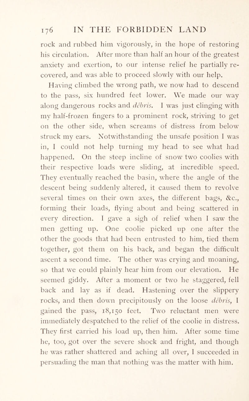 rock and rubbed him vigorously, in the hope of restoring his circulation. After more than half an hour of the greatest anxiety and exertion, to our intense relief he partially re- covered, and was able to proceed slowly with our help. Having climbed the wrong path, we now had to descend to the pass, six hundred feet lower. We made our way along dangerous rocks and debris. I was just clinging with my half-frozen fingers to a prominent rock, striving to get on the other side, when screams of distress from below struck my ears. Notwithstanding the unsafe position I was in, I could not help turning my head to see what had happened. On the steep incline of snow two coolies with their respective loads were sliding, at incredible speed. They eventually reached the basin, where the angle of the descent being suddenly altered, it caused them to revolve several times on their own axes, the different bags, &c., forming their loads, flying about and being scattered in every direction. 1 gave a sigh of relief when I saw the men getting up. One coolie picked up one after the other the goods that had been entrusted to him, tied them together, got them on his back, and began the difficult ascent a second time. The other was crying and moaning, so that wTe could plainly hear him from our elevation. He seemed giddy. After a moment or two he staggered, fell back and lay as if dead. Hastening over the slippery rocks, and then down precipitously on the loose debris, I gained the pass, 18,150 feet. Two reluctant men were immediately despatched to the relief of the coolie in distress. They first carried his load up, then him. After some time he, too, got over the severe shock and fright, and though he was rather shattered and aching all over, I succeeded in persuading the man that nothing was the matter with him.