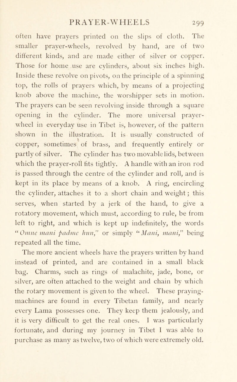 PRAYER-WHEELS often have prayers printed on the slips of cloth. The smaller prayer-wheels, revolved by hand, are of two different kinds, and are made either of silver or copper. Those for home use are cylinders, about six inches high. Inside these revolve on pivots, on the principle of a spinning top, the rolls of prayers which, by means of a projecting knob above the machine, the worshipper sets in motion. The prayers can be seen revolving inside through a square opening in the cylinder. The more universal prayer- wheel in everyday use in Tibet is, however, of the pattern shown in the illustration. It is usually constructed of copper, sometimes of brass, and frequently entirely or partly of silver. The cylinder has two movable lids, between r which the prayer-roll fits tightly. A handle with an iron rod is passed through the centre of the cylinder and roll, and is kept in its place by means of a knob. A ring, encircling the cylinder, attaches it to a short chain and weight; this serves, when started by a jerk of the hand, to give a rotatory movement, which must, according to rule, be from left to right, and which is kept up indefinitely, the words “ Oinne mani padme hunor simply u Maui, manibeing repeated all the time. The more ancient wheels have the prayers written by hand instead of printed, and are contained in a small black bag. Charms, such as rings of malachite, jade, bone, or % silver, are often attached to the weight and chain by which the rotary movement is given to the wheel. These praying- machines are found in every Tibetan family, and nearly every Lama possesses one. They keep them jealously, and it is very difficult to get the real ones. I was particularly fortunate, and during my journey in Tibet I was able to purchase as many as twelve, two of which were extremely old.