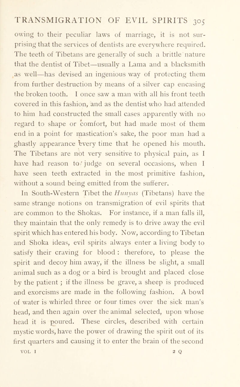 owing to their peculiar laws of marriage, it is not sur- prising that the services of dentists are everywhere required. The teeth of Tibetans are generally of such a brittle nature that the dentist of Tibet—usually a Lama and a blacksmith as well—has devised an ingenious way of protecting them from further destruction by means of a silver cap encasing the broken tooth. I once saw a man with all his front teeth covered in this fashion, and as the dentist who had attended to him had constructed the small cases apparently with no regard to shape or comfort, but had made most of them end in a point for mastication's sake, the poor man had a ghastly appearance hvery time that he opened his mouth. The Tibetans are not very sensitive to physical pain, as I have had reason to'judge on several occasions, when I have seen teeth extracted in the most primitive fashion, without a sound being emitted from the sufferer. In South-Western Tibet the Hunyas (Tibetans) have the same strange notions on transmigration of evil spirits that are common to the Shokas. For instance, if a man falls ill, they maintain that the only remedy is to drive away the evil spirit which has entered his body. Now, according to Tibetan and Shoka ideas, evil spirits always enter a living body to satisfy their craving for blood : therefore, to please the spirit and decoy him away, if the illness be slight, a small animal such as a dog or a bird is brought and placed close by the patient ; if the illness be grave, a sheep is produced and exorcisms are made in the following fashion. A bowl of water is whirled three or four times over the sick man’s head, and then again over the animal selected, upon whose head it is poured. These circles, described with certain mystic words, have the power of drawing the spirit out of its first quarters and causing it to enter the brain of the second 2 Q VOL I
