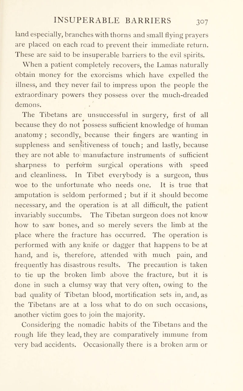 INSUPERABLE BARRIERS land especially, branches with thorns and small flying prayers are placed on each road to prevent their immediate return. These are said to be insuperable barriers to the evil spirits. When a patient completely recovers, the Lamas naturally obtain money for the exorcisms which have expelled the illness, and they never fail to impress upon the people the extraordinary powers they possess over the much-dreaded demons. The Tibetans are unsuccessful in surgery, first of all because they do not possess sufficient knowledge of human anatomy ; secondly,, because their fingers are wanting in v # suppleness and sensitiveness of touch; and lastly, because they are not able to manufacture instruments of sufficient sharpness to perform surgical operations with speed and cleanliness. In Tibet everybody is a surgeon, thus woe to the unfortunate who needs one. It is true that amputation is seldom performed ; but if it should become necessary, and the operation is at all difficult, the patient invariably succumbs. The Tibetan surgeon does not know how to saw bones, and so merely severs the limb at the place where the fracture has occurred. The operation is performed with any knife or dagger that happens to be at hand, and is, therefore, attended with much pain, and frequently has disastrous results. The precaution is taken to tie up the broken limb above the fracture, but it is done in such a clumsy way that very often, owing to the bad quality of Tibetan blood, mortification sets in, and, as the Tibetans are at a loss what to do on such occasions, another victim goes to join the majority. Considering the nomadic habits of the Tibetans and the rough life they lead, they are comparatively immune from very bad accidents. Occasionally there is a broken arm or