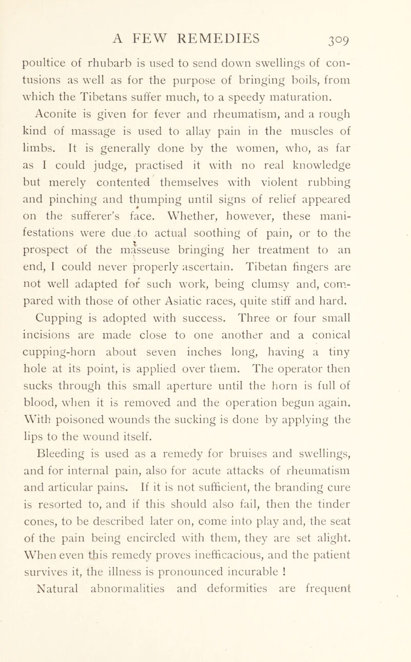 A FEW REMEDIES poultice of rhubarb is used to send down swellings of con- tusions as well as for the purpose of bringing boils, from which the Tibetans suffer much, to a speedy maturation. Aconite is given for fever and rheumatism, and a rough kind of massage is used to allay pain in the muscles of limbs. It is generally done by the women, who, as far as I could judge, practised it with no real knowledge but merely contented themselves with violent rubbing and pinching and thumping until signs of relief appeared 4 on the sufferer’s face. Whether, however, these mani- festations were due to actual soothing of pain, or to the v prospect of the masseuse bringing her treatment to an end, I could never properly ascertain. Tibetan fingers are not well adapted for such work, being clumsy and, com- pared with those of other Asiatic races, quite stiff and hard. Cupping is adopted with success. Three or four small incisions are made close to one another and a conical cupping-horn about seven inches long, having a tiny hole at its point, is applied over them. The operator then sucks through this small aperture until the horn is full of blood, when it is removed and the operation begun again. With poisoned wounds the sucking is done by applying the lips to the wound itself. Bleeding is used as a remedy for bruises and swellings, and for internal pain, also for acute attacks of rheumatism and articular pains. If it is not sufficient, the branding cure is resorted to, and if this should also fail, then the tinder cones, to be described later on, come into play and, the seat of the pain being encircled with them, they are set alight. When even this remedy proves inefficacious, and the patient survives it, the illness is pronounced incurable ! Natural abnormalities and deformities are frequent