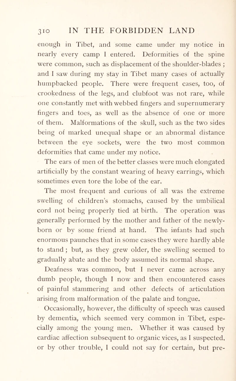 3Jo enough in Tibet, and some came under my notice in nearly every camp I entered. Deformities of the spine were common, such as displacement of the shoulder-blades ; and I saw during my stay in Tibet many cases of actually humpbacked people. There were frequent cases, too, of crookedness of the legs, and clubfoot was not rare, while one constantly met with webbed fingers and supernumerary fingers and toes, as well as the absence of one or more of them. Malformations of the skull, such as the two sides being of marked unequal shape or an abnormal distance between the eye sockets, were the two most common deformities that came under my notice. The ears of men of the better classes were much elongated artificially by the constant wearing of heavy earrings, which sometimes even tore the lobe of the ear. The most frequent and curious of all was the extreme swelling of children’s stomachs, caused by the umbilical cord not being properly tied at birth. The operation was generally performed by the mother and father of the newly- born or by some friend at hand. The infants had such enormous paunches that in some cases they were hardly able to stand ; but, as they grew older, the swelling seemed to gradually abate and the body assumed its normal shape. Deafness was common, but I never came across any dumb people, though I now and then encountered cases of painful stammering and other defects of articulation arising from malformation of the palate and tongue. Occasionally, however, the difficulty of speech was caused by dementia, which seemed very common in Tibet, espe- cially among the young men. Whether it was caused by cardiac affection subsequent to organic vices, as I suspected,