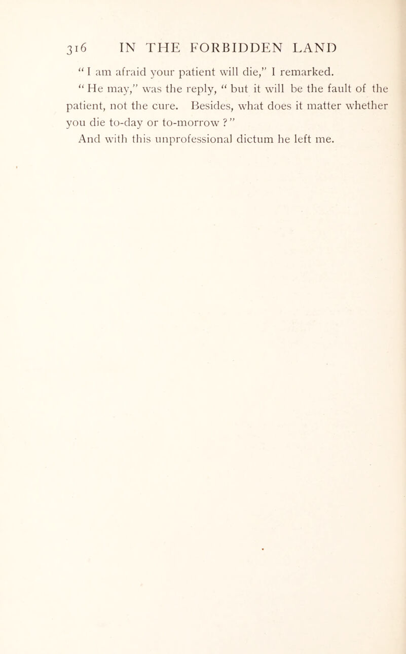 “ I am afraid your patient will die/' I remarked. aHe may/' was the reply, “ but it will be the fault of the patient, not the cure. Besides, what does it matter whether you die to-day or to-morrow ?” And with this unprofessional dictum he left me.