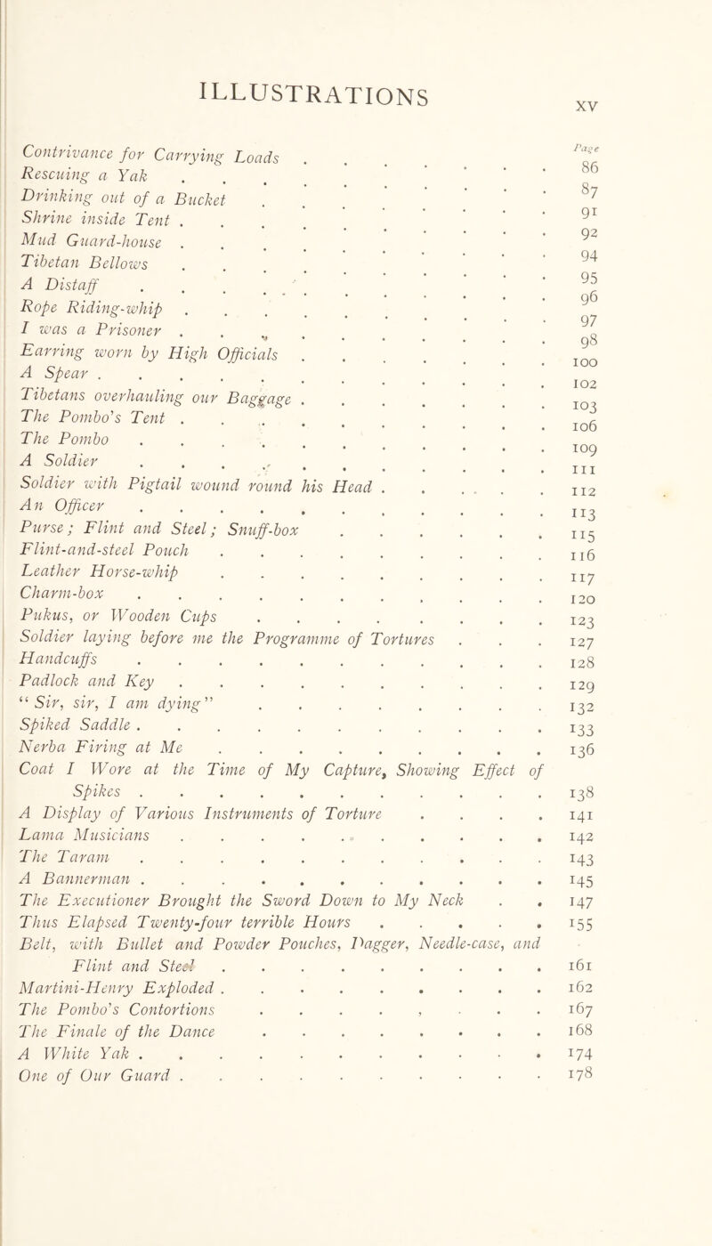 xv Contrivance for Carrying Loads Rescuing a Yak Drinking out of a Bucket Shrine inside Tent . Mud Guard-house • • « Tibetan Bellows A Distaff Rope Riding-whip I was a Prisoner . Earring worn by High Officials . A Spear ...... Tibetans overhauling our Baggage The Pombo's Tent . The Pornbo . A Soldier .... lg Soldier with Pigtail wound round his Head An Officer .... Purse; Flint and Steel; Snuff-box Flint-and-steel Pouch Leather Horse-whip Charm-box .... Pukus, or Wooden Cups Soldier laying before me the Programme of Torture Handcuffs Padlock and Key “ Sir, sir, I am dyin Spiked Saddle . Nerba Firing at Me Coat I Wore at the Time of My Capture, Showing Spikes A Display of Various Instruments of Torture Lama Musicians ...... The Tar am ....... A Bannerman ....... The Executioner Brought the Sword Down to My Neck Thus Elapsed Twenty-four terrible Hours Belt, with Bullet and Poivder Pouches, Dagger, Needl Flint and Sted ..... Martini-Henry Exploded ..... The Pombo's Contortions .... The Finale of the Dance .... A White Yak ....... One of Our Guard ...... -case Effect and Pat; e 86 87 91 92 94 95 96 97 98 100 102 103 106 109 hi 112 115 116 117 120 123 127 128 129 132 133 136 138 141 142 143 145 147 i55 161 162 167 168 174 178