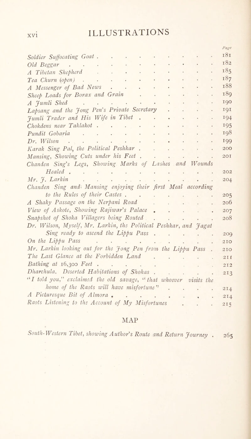 Page Soldier Suffocating Goat . . . • • • • • .181 Old Beggar 182 A Tibetan Shepherd . . • • • • • • I<^5 Tea Churn (open) . . . • • • • • • .187 A Messenger of Bad News . . . • • • • .188 Sheep Loads for Borax and Grain 189 A Jumli Shed ..•••••••• I9° Lapsang and the Jong Pen's Private Secretary . . . . 191 Jumli Trader and His Wife in Tibet . . . . . .194 Chokdens near Taklakot . . . . . . • • • x95 Pundit Gob aria ...... ... .198 Dr. Wilson 199 Karak Sing Pal, the Political Peshkar ...... 200 Mansing, Showing Cuts under his Feet . . . . . .201 Chanden Sing's Legs, Showing Marks of Lashes and Wounds Healed ........... 202 Mr. J. Larkin 204 Chanden Sing and\ Mansing enjoying their first Meal according to the Rules of their Castes ....... 205 A Shaky Passage on the Nerpani Road ..... 206 View of Askote, Showing Rajiwar's Palace ..... 207 Snapshot of Shoka Villagers being Routed ..... 208 Dr. Wilson, Myself, Mr. Larkin, the Political Peshkar, and Jagat Sing ready to ascend the Lippu Pass ..... 209 On the Lippu Pass . . . . . . . . .210 Mr. Larkin looking out for the Jong Pen from the Lippu Pass . 210 The Last Glance at the Forbidden Land . . . . .211 Bathing at 16,300 Feet . . . . . . .212 Dharchula. Deserted Habitations of Shokas ..... 213 111 told you, exclaimed the old savage, “ that whoever visits the home of the Raots will have misfortune ” .... 214 A Picturesque Bit of Alrnora , .214 Raots Listening to the Account of My Misfortunes . . . 21s MAP South-Western Tibet, showing Author's Route and Return Journey . 265