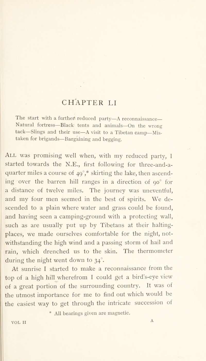 CHAPTER LI The start with a further reduced party—A reconnaissance— Natural fortress—Black tents and animals—On the wrong tack—Slings and their use—A visit to a Tibetan camp—Mis- taken for brigands—Bargaining and begging. All was promising well when, with my reduced party, I started towards the N.E., first following for three-and-a- quarter miles a course of 490,* skirting the lake, then ascend- ing over the barren hill ranges in a direction of 90° for a distance of twelve miles. The journey was uneventful, and my four men seemed in the best of spirits. We de- scended to a plain where water and grass could be found, and having seen a camping-ground with a protecting wall, such as are usually put up by Tibetans at their halting- places, we made ourselves comfortable for the night, not- withstanding the high wind and a passing storm of hail and rain, which drenched us to the skin. The thermometer during the night went down to 34'. At sunrise I started to make a reconnaissance from the top of a high hill wherefrom I could get a bird’s-eye view of a great portion of the surrounding country. It was of the utmost importance for me to find out which would be the easiest way to get through the intricate succession of * All bearings given are magnetic.