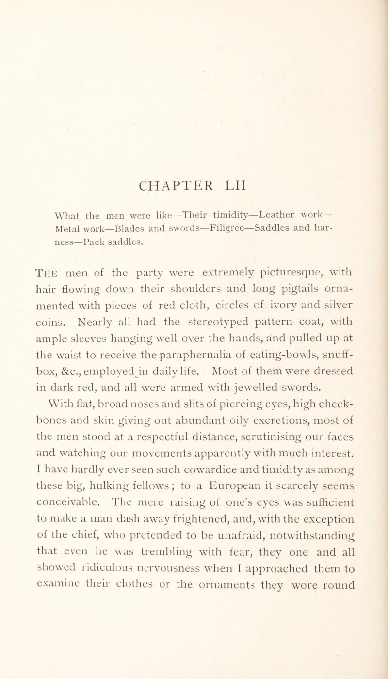 CHAPTER LII What the men were like—Their timidity—Leather work— Metal work—Blades and swords—Filigree—Saddles and har- ness—Pack saddles. The men of the party were extremely picturesque, with hair flowing down their shoulders and long pigtails orna- mented with pieces of red cloth, circles of ivory and silver coins. Nearly all had the stereotyped pattern coat, with ample sleeves hanging well over the hands, and pulled up at the waist to receive the paraphernalia of eating-bowls, snuff- box, &c., employed Jn daily life. Most of them were dressed in dark red, and all were armed with jewelled swords. With flat, broad noses and slits of piercing eyes, high cheek- bones and skin giving out abundant oily excretions, most of the men stood at a respectful distance, scrutinising our faces and watching our movements apparently with much interest. I have hardly ever seen such cowardice and timidity as among these big, hulking fellows; to a European it scarcely seems conceivable. The mere raising of one’s eyes was sufficient to make a man dash away frightened, and, with the exception of the chief, who pretended to be unafraid, notwithstanding that even he was trembling with fear, they one and all showed ridiculous nervousness when I approached them to examine their clothes or the ornaments they wore round