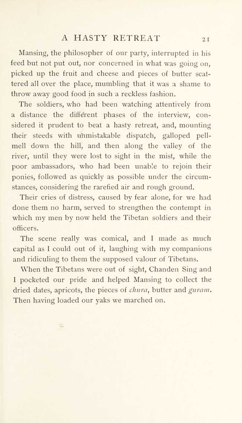 A HASTY RETREAT 2 I Mansing, the philosopher of our party, interrupted in his feed but not put out, nor concerned in what was going on, picked up the fruit and cheese and pieces of butter scat- tered all over the place, mumbling that it was a shame to throw away good food in such a reckless fashion. The soldiers, who had been watching attentively from a distance the different phases of the interview, con- sidered it prudent to beat a hasty retreat, and, mounting their steeds with uhmistakable dispatch, galloped pell- mell down the hill, and then along the valley of the river, until they were lost to sight in the mist, while the poor ambassadors, who had been unable to rejoin their ponies, followed as quickly as possible under the circum- stances, considering the rarefied air and rough ground. Their cries of distress, caused by fear alone, for we had done them no harm, served to strengthen the contempt in which my men by now held the Tibetan soldiers and their officers. The scene really was comical, and I made as much capital as I could out of it, laughing with my companions and ridiculing to them the supposed valour of Tibetans. When the Tibetans were out of sight, Chanden Sing and I pocketed our pride and helped Mansing to collect the dried dates, apricots, the pieces of chum, butter and giirain. Then having loaded our yaks we marched on.