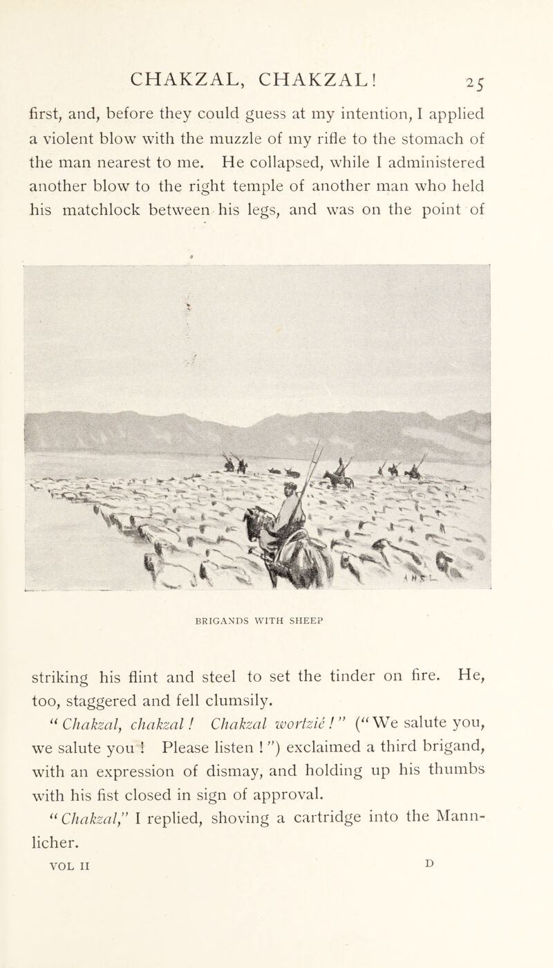 CHAKZAL, CHAKZAL! first, and, before they could guess at my intention, I applied a violent blow with the muzzle of my rifle to the stomach of the man nearest to me. He collapsed, while I administered another blow to the right temple of another man who held his matchlock between his legs, and was on the point of BRIGANDS WITH SHEEP striking his flint and steel to set the tinder on fire. He, too, staggered and fell clumsily. u Chakzaly chakzal! Chakzal wortzie! ” (“ We salute you, we salute you ! Please listen ! ”) exclaimed a third brigand, with an expression of dismay, and holding up his thumbs with his fist closed in sign of approval. u ChakzalI replied, shoving a cartridge into the Mann- licher. VOL II D