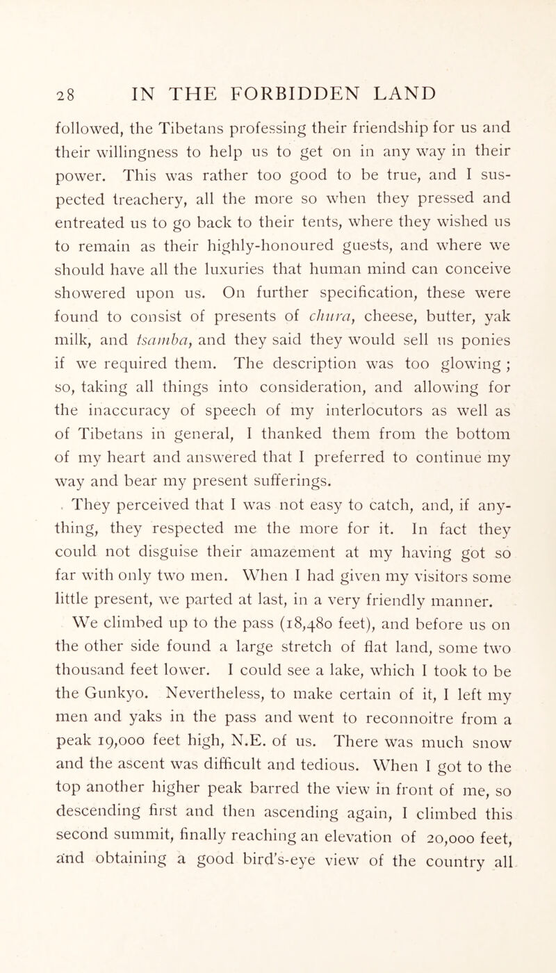 followed, the Tibetans professing their friendship for us and their willingness to help us to get on in any way in their power. This was rather too good to be true, and I sus- pected treachery, all the more so when they pressed and entreated us to go back to their tents, where they wished us to remain as their highly-honoured guests, and where we should have all the luxuries that human mind can conceive showered upon us. On further specification, these were found to consist of presents of chum, cheese, butter, yak milk, and tsamha, and they said they would sell us ponies if we required them. The description was too glowing ; so, taking all things into consideration, and allowing for the inaccuracy of speech of my interlocutors as well as of Tibetans in general, I thanked them from the bottom of my heart and answered that I preferred to continue my way and bear my present sufferings. They perceived that I was not easy to catch, and, if any- thing, they respected me the more for it. In fact they could not disguise their amazement at my having got so far with only two men. When I had given my visitors some little present, we parted at last, in a very friendly manner. We climbed up to the pass (18,480 feet), and before us on the other side found a large stretch of flat land, some two thousand feet lower. I could see a lake, which I took to be the Gunkyo. Nevertheless, to make certain of it, I left my men and yaks in the pass and went to reconnoitre from a peak 19,000 feet high, N.E. of us. There was much snow and the ascent was difficult and tedious. When I got to the top another higher peak barred the view in front of me, so descending first and then ascending again, I climbed this second summit, finally reaching an elevation of 20,000 feet, and obtaining a good bird’s-eye view of the country all