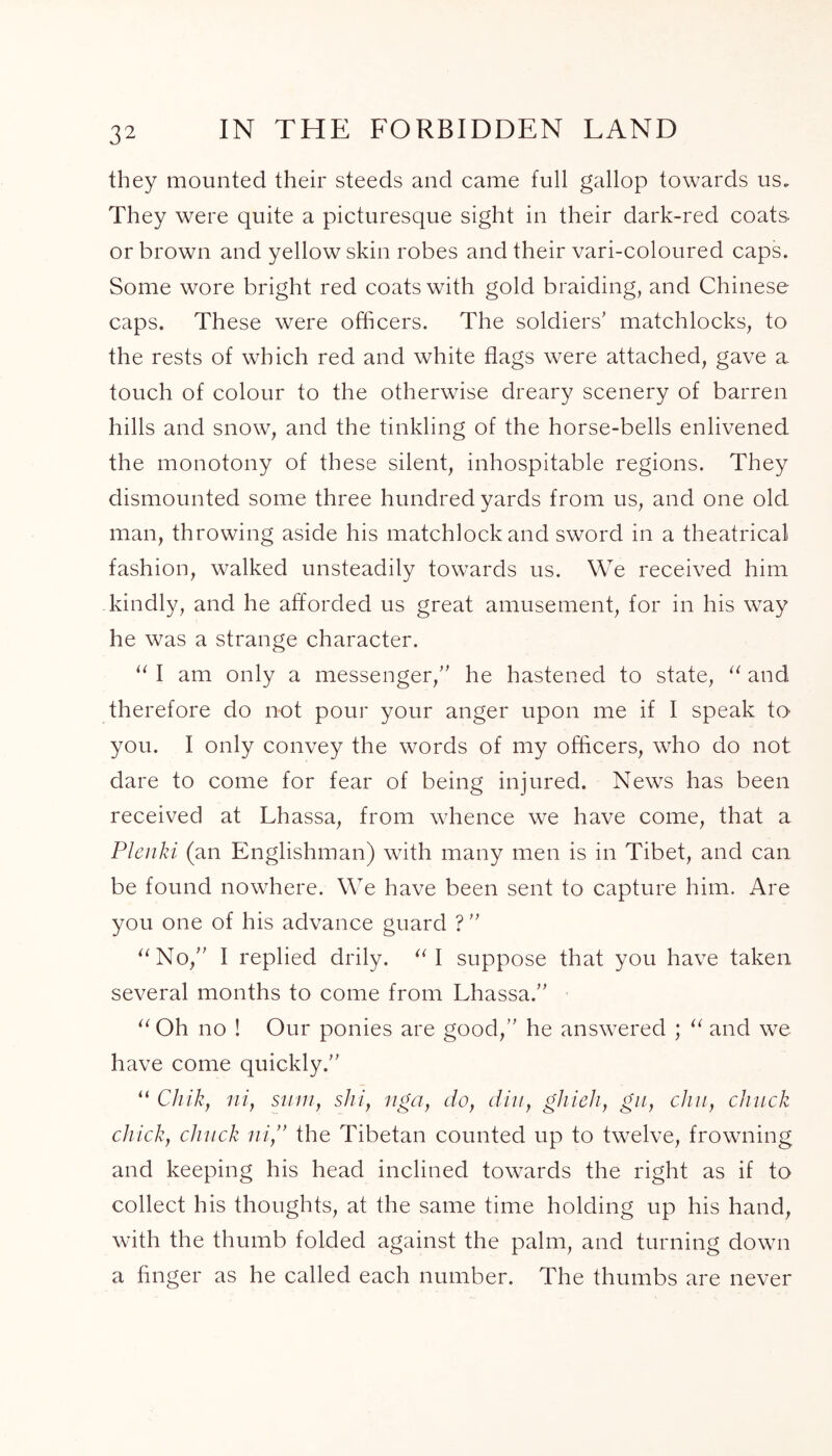 they mounted their steeds and came full gallop towards us. They were quite a picturesque sight in their dark-red coats or brown and yellow skin robes and their vari-coloured caps. Some wore bright red coats with gold braiding, and Chinese caps. These were officers. The soldiers’ matchlocks, to the rests of which red and white flags were attached, gave a. touch of colour to the otherwise dreary scenery of barren hills and snow, and the tinkling of the horse-bells enlivened the monotony of these silent, inhospitable regions. They dismounted some three hundred yards from us, and one old man, throwing aside his matchlock and sword in a theatrical fashion, walked unsteadily towards us. We received him kindly, and he afforded us great amusement, for in his way he was a strange character. “ I am only a messenger,” he hastened to state, “ and therefore do not pour your anger upon me if I speak to you. I only convey the words of my officers, who do not dare to come for fear of being injured. News has been received at Lhassa, from whence we have come, that a Plenki (an Englishman) with many men is in Tibet, and can be found nowhere. We have been sent to capture him. Are you one of his advance guard ? ” “No,” I replied drily. “I suppose that you have taken several months to come from Lhassa.” “ Oh no ! Our ponies are good,” he answered ; “ and we have come quickly.” “ Chik, niy sum, shi, nga, do, din, ghieh, gu, dm, chuck chick, chuck ni,” the Tibetan counted up to twelve, frowning and keeping his head inclined towards the right as if to collect his thoughts, at the same time holding up his hand, with the thumb folded against the palm, and turning down a finger as he called each number. The thumbs are never