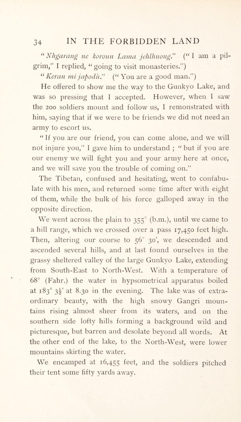 “ Nhgaraiig ne koroun Lama jehlhuong.” (“ I am a pil- grim/’ I replied, “ going to visit monasteries.”) “ Keran mi japodii” (“ You are a good man.”) He offered to show me the way to the Gunkyo Lake, and was so pressing that I accepted. However, when I saw the 200 soldiers mount and follow us, I remonstrated with him, saying that if we were to be friends we did not need an army to escort us. “ If you are our friend, you can come alone, and we will not injure you,” I gave him to understand ; “ but if you are our enemy we will fight you and your army here at once, and we will save you the trouble of coming on.” The Tibetan, confused and hesitating, went to confabu- late with his men, and returned some time after with eight of them, while the bulk of his force galloped away in the opposite direction. We went across the plain to 3550 (b.m.), until we came to a hill range, which we crossed over a pass 17,450 feet high. Then, altering our course to 56° 30/ we descended and ascended several hills, and at last found ourselves in the grassy sheltered valley of the large Gunkyo Lake, extending from South-East to North-West. With a temperature of 68° (Fahr.) the water in hypsometrical apparatus boiled at 183° 3E at 8.30 in the evening. The lake was of extra- ordinary beauty, with the high snowy Gangri moun- tains rising almost sheer from its waters, and on the southern side lofty hills forming a background wild and picturesque, but barren and desolate beyond all words. At the other end of the lake, to the North-West, were lower mountains skirting the water. We encamped at 16,455 and the soldiers pitched their tent some fifty yards away.