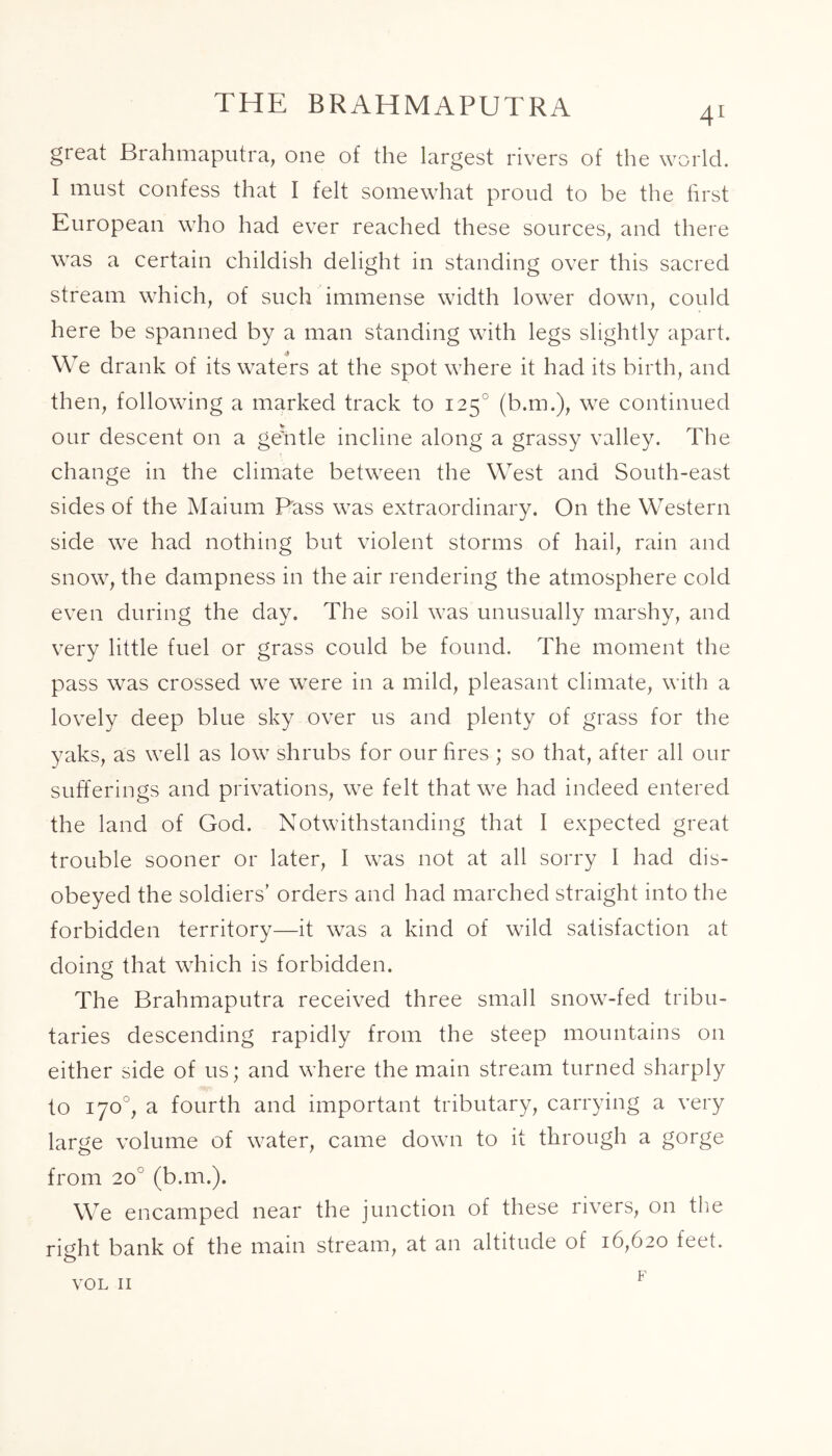 THE BRAHMAPUTRA 41 great Brahmaputra, one of the largest rivers of the world. I must confess that I felt somewhat proud to be the first European who had ever reached these sources, and there was a certain childish delight in standing over this sacred stream which, of such immense width lower down, could here be spanned by a man standing with legs slightly apart. We drank of its waters at the spot where it had its birth, and then, following a marked track to 1250 (b.m.), we continued our descent on a gelitle incline along a grassy valley. The change in the climate between the West and South-east sides of the Maium Pass was extraordinary. On the Western side we had nothing but violent storms of hail, rain and snow, the dampness in the air rendering the atmosphere cold even during the day. The soil was unusually marshy, and very little fuel or grass could be found. The moment the pass was crossed we were in a mild, pleasant climate, with a lovely deep blue sky over us and plenty of grass for the yaks, as well as low shrubs for our fires ; so that, after all our sufferings and privations, we felt that we had indeed entered the land of God. Notwithstanding that I expected great trouble sooner or later, I was not at all sorry I had dis- obeyed the soldiers’ orders and had marched straight into the forbidden territory—it was a kind of wild satisfaction at doing that which is forbidden. The Brahmaputra received three small snow-fed tribu- taries descending rapidly from the steep mountains on either side of us; and where the main stream turned sharply to 170°, a fourth and important tributary, carrying a very large volume of water, came down to it through a gorge from 20 (b.m.). We encamped near the junction of these rivers, on the ri^ht bank of the main stream, at an altitude of 16,620 feet. F