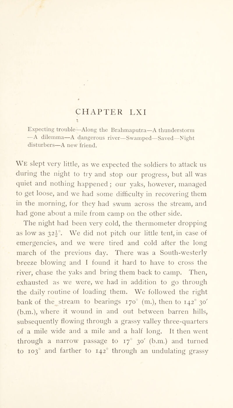 Expecting trouble—-Along the Brahmaputra—A thunderstorm —A dilemma—A dangerous river—Swamped—Saved—Night disturbers—A new friend. We slept very little, as we expected the soldiers to attack us during the night to try and stop our progress, but all was quiet and nothing happened; our yaks, however, managed to get loose, and we had some difficulty in recovering them in the morning, for they had swum across the stream, and had gone about a mile from camp on the other side. The night had been very cold, the thermometer dropping as low as 32J0. We did not pitch our little tent, in case of emergencies, and we were tired and cold after the long march of the previous day. There was a South-westerly breeze blowing and I found it hard to have to cross the river, chase the yaks and bring them back to camp. Then, exhausted as we were, we had in addition to go through the daily routine of loading them. We followed the right bank of the stream to bearings 170° (m.), then to 1420 30' (b.m.), where it wound in and out between barren hills, subsequently flowing through a grassy valley three-quarters of a mile wide and a mile and a half long. It then went through a narrow passage to 170 30' (b.m.) and turned to 103 and farther to 1420 through an undulating grassy