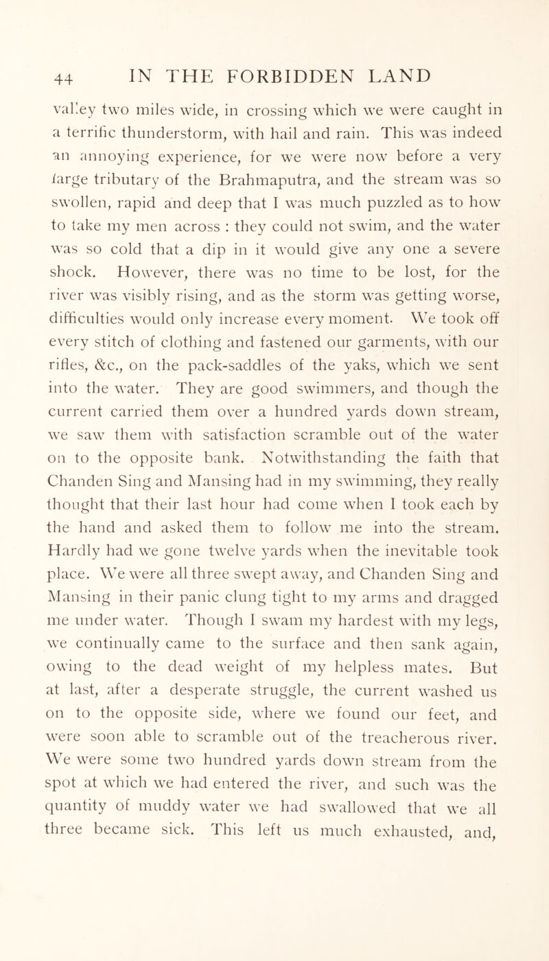 valley two miles wide, in crossing which we were caught in a terrific thunderstorm, with hail and rain. This was indeed an annoying experience, for we were now before a very targe tributary of the Brahmaputra, and the stream was so swollen, rapid and deep that I was much puzzled as to how to take my men across : they could not swim, and the water was so cold that a dip in it would give any one a severe shock. However, there was no time to be lost, for the river was visibly rising, and as the storm was getting worse, difficulties would only increase every moment. We took off every stitch of clothing and fastened our garments, with our rifles, &c., on the pack-saddles of the yaks, which we sent into the water. They are good swimmers, and though the current carried them over a hundred yards down stream, we saw them with satisfaction scramble out of the water on to the opposite bank. Notwithstanding the faith that Chanden Sing and Mansing had in my swimming, they really thought that their last hour had come when I took each by the hand and asked them to follow me into the stream. Hardly had we gone twelve yards when the inevitable took place. We were all three swept away, and Chanden Sing and Mansing in their panic clung tight to my arms and dragged me under water. Though I swam my hardest with my legs, we continually came to the surface and then sank again, owing to the dead weight of my helpless mates. But at last, after a desperate struggle, the current washed us on to the opposite side, where we found our feet, and were soon able to scramble out of the treacherous river. We were some two hundred yards down stream from the spot at which we had entered the river, and such was the quantity of muddy water we had swallowed that we all three became sick. This left us much exhausted, and,