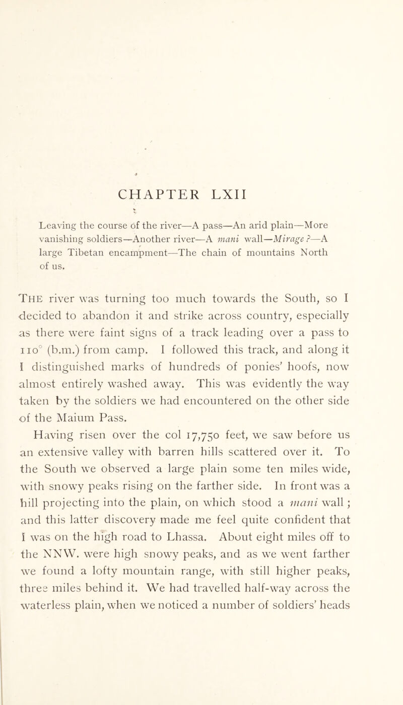 Leaving the course of the river—A pass—An arid plain—More vanishing soldiers—Another river—A mani wall—Mirage ?—A r large Tibetan encampment—The chain of mountains North of us. The river was turning too much towards the South, so I •decided to abandon it and strike across country, especially as there were faint signs of a track leading over a pass to iio° (b.m.) from camp. I followed this track, and along it i distinguished marks of hundreds of ponies' hoofs, now almost entirely washed away. This was evidently the way taken by the soldiers we had encountered on the other side of the Maium Pass. Having risen over the col 17,750 feet, we saw before us an extensive valley with barren hills scattered over it. To the South we observed a large plain some ten miles wide, with snowy peaks rising on the farther side. In front was a hill projecting into the plain, on which stood a mani wall ; and this latter discovery made me feel quite confident that I was on the high road to Lhassa. About eight miles off to the NNW. were high snowy peaks, and as we went farther we found a lofty mountain range, with still higher peaks, three miles behind it. We had travelled half-way across the waterless plain, when we noticed a number of soldiers’ heads