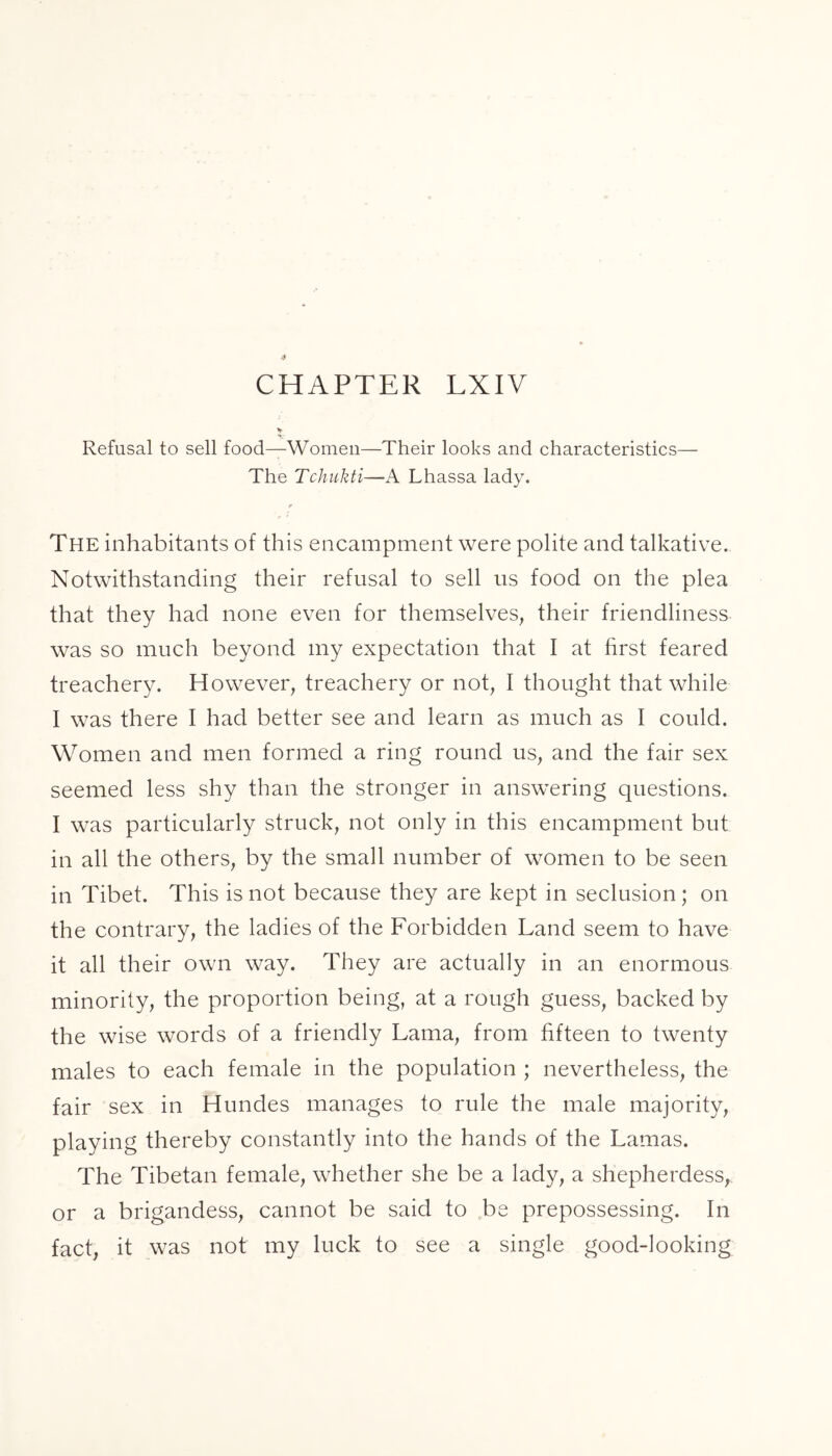 CHAPTER LXIV Refusal to sell food—Women—Their looks and characteristics— The Tchukti—A Lhassa lady. r The inhabitants of this encampment were polite and talkative. Notwithstanding their refusal to sell us food on the plea that they had none even for themselves, their friendliness was so much beyond my expectation that I at first feared treachery. However, treachery or not, I thought that while I was there I had better see and learn as much as I could. Women and men formed a ring round us, and the fair sex seemed less shy than the stronger in answering questions. I was particularly struck, not only in this encampment but in all the others, by the small number of women to be seen in Tibet. This is not because they are kept in seclusion ; on the contrary, the ladies of the Forbidden Land seem to have it all their own way. They are actually in an enormous minority, the proportion being, at a rough guess, backed by the wise words of a friendly Lama, from fifteen to twenty males to each female in the population ; nevertheless, the fair sex in Hundes manages to rule the male majority, playing thereby constantly into the hands of the Lamas. The Tibetan female, whether she be a lady, a shepherdess, or a brigandess, cannot be said to be prepossessing. In fact, it was not my luck to see a single good-looking
