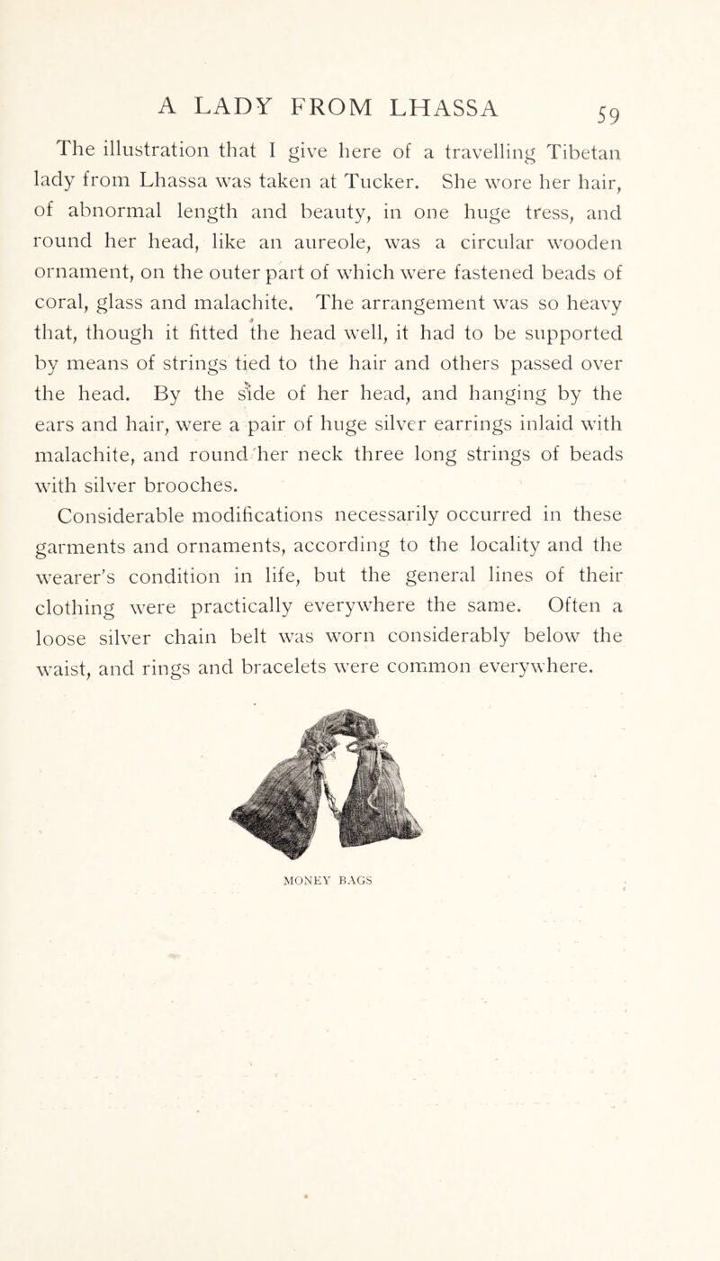 The illustration that I give here of a travelling Tibetan lady from Lhassa was taken at Tucker. She wore her hair, of abnormal length and beauty, in one huge tress, and round her head, like an aureole, was a circular wooden ornament, on the outer part of which were fastened beads of coral, glass and malachite. The arrangement was so heavy * that, though it fitted the head well, it had to be supported by means of strings tied to the hair and others passed over the head. By the side of her head, and hanging by the ears and hair, were a pair of huge silver earrings inlaid with malachite, and round her neck three long strings of beads with silver brooches. Considerable modifications necessarily occurred in these garments and ornaments, according to the locality and the wearer’s condition in life, but the general lines of their clothing were practically everywhere the same. Often a loose silver chain belt was worn considerably below the waist, and rings and bracelets were common everywhere. MONEY BAGS