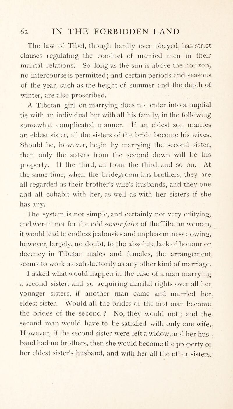 The law of Tibet, though hardly ever obeyed, has strict clauses regulating the conduct of married men in their marital relations. So long as the sun is above the horizon, no intercourse is permitted; and certain periods and seasons of the year, such as the height of summer and the depth of winter, are also proscribed. A Tibetan girl on marrying does not enter into a nuptial tie with an individual but with all his family, in the following somewhat complicated manner. If an eldest son marries an eldest sister, all the sisters of the bride become his wives. Should he, however, begin by marrying the second sister, then only the sisters from the second down will be his property. If the third, all from the third, and so on. At the same time, when the bridegroom has brothers, they are all regarded as their brother’s wife’s husbands, and they one and all cohabit with her, as well as with her sisters if she has any. The system is not simple, and certainly not very edifying, and were it not for the odd savoir faire of the Tibetan woman, it would lead to endless jealousies and unpleasantness : owing, however, largely, no doubt, to the absolute lack of honour or decency in Tibetan males and females, the arrangement seems to work as satisfactorily as any other kind of marriage. I asked what would happen in the case of a man marrying a second sister, and so acquiring marital rights over all her younger sisters, if another man came and married her eldest sister. Would all the brides of the first man become the brides of the second ? No, they would not ; and the second man would have to be satisfied with only one wife. However, if the second sister were left a widow, and her hus- band had no brothers, then she would become the property of her eldest sister’s husband, and with her all the other sisters.