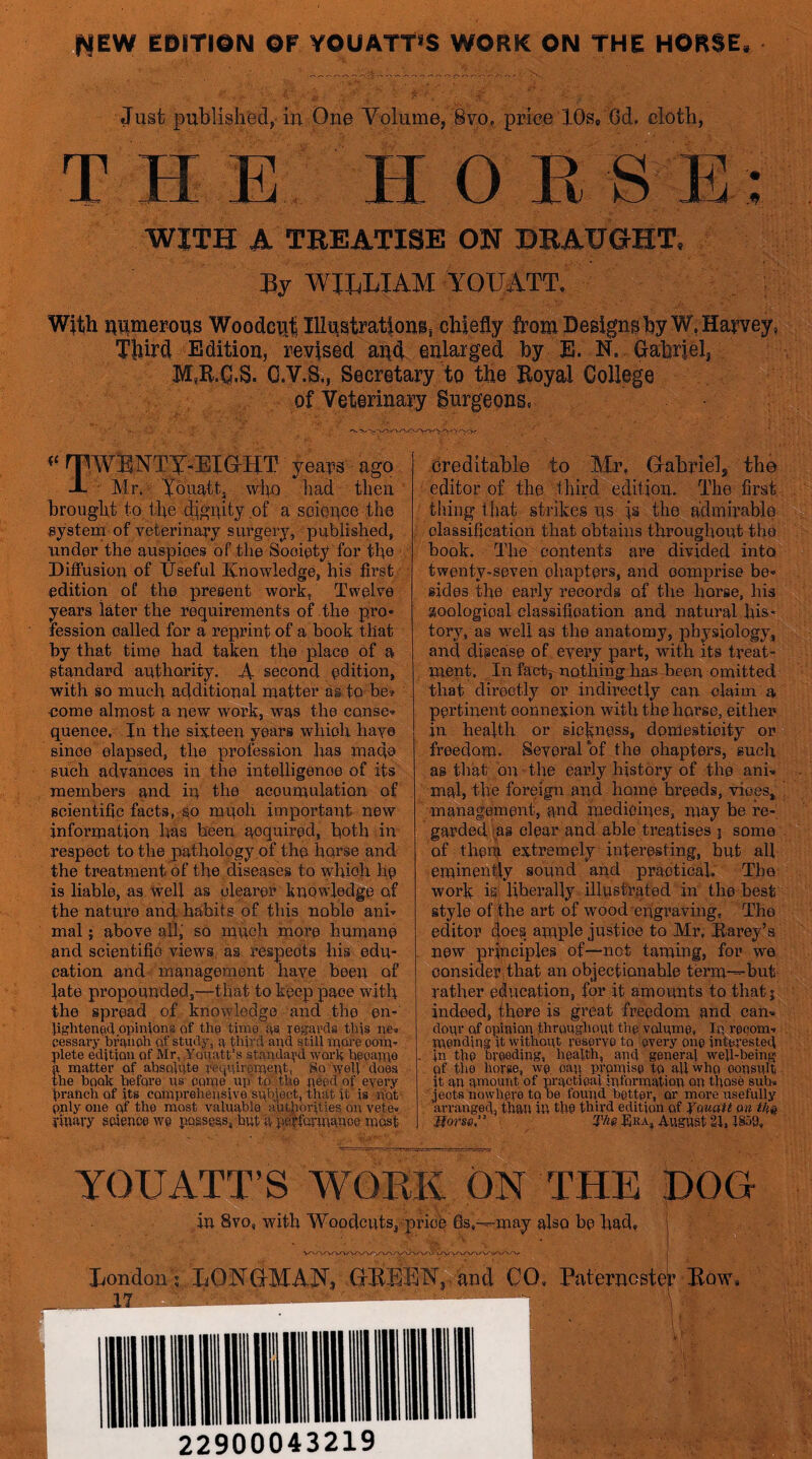 HEW EDITION or YOUATT’S WORK ON THE HORSE. Just publishfed,. in One Volume, Sto. price 10s, Od. cloth, T H E H O R S E: WITH A TREATISE ON DRAUGHT, WILLIAM YOIJATT, With numerous Woodciillll^strationi, chiefly from Design^ hyW, Harvey, Third Edition, revised and enlarged hy E. N. Crahrielj M.R.Q.S. C.V.S,, Secretary to the Hoyal College of Veterinary Surgeons, rrwENTA.EXaHT years ago J- Mn - ifo who had then brought to the dignity of a science the gystem of veterinary surgery, published, Tinder the auspices of the Society for the Diffusion of Useful Knowledge, his first edition o£ the present work, Twelve years later the requirements of the pro* fession called for a reprint of a book that by that time had taken the place of a standard authority. second edition, with so much additional matter as to be? •come almost a new work, was the cause* quenoe. In the sixteen years which have since elapsed, the profession has made such advances in the intelligence of its members and ip the accumulation of scientific facts, so mnoti important new information Ms been acquired, both in respect to the pathology of the horse and the treatment of the diseases to whioh he is liable, as Well as clearer knowledge of the nature and habits of this noble ani* mal; above all, so mhoh more humane and scientific views as respects his edu- cation and management have been of late propounded,—that to keep pace with the spread of knowledge and the en* Jightenecl opiifiona of tho time as legavds this ne* cessary braimh of study^, a fiuvd and still nrore oom* plete edition of Mr, .Yodatt s standa^'d work hfgaixie matter of absolnte T^epTirgnTent, So weg does e book before as gome up’ tp'itbg pegd of every traheb of its coruprebeusive subject, that it is not pjily one of tbg most valuable aut|iorities on vete» yinaiy gcjgncewg possess, but a eerfermange most dreditahle to My, Grahrielj the editor of the third edition. The first thing that strikes ns fs the admirable classification that obtains throughout the hook. The contents are divided into twenty*seven ehapters, and comprise be* sides the early records of the horse, his goologioal classification and natural hist tory, as well as the anatomy, physiology, and disease of every part, with its treat- ment. In fat%^nothi]^Jias-been omitted that directly or indirectly can claim a pertinent connexion with the horse, either in health or sickness, domesticity or freedom. Several of the chapters, such as that bn-the early history of the ani* mal, the foreign and home breeds, vices, management, and medicines, may be re- garded 'as clear and able treatises j some of thenf extremely interesting, but all eminently sound and practical. The work isi lihei'aHy illustrated in the best style of the art of wood‘engraving. The editor (|oes. ample justice to Mr, Rarey’a new principles of—not taming, for we consider .that an objectionable term—but' rather education, for it amounts to that j indeed, there is great freedom and can* dour of opiniou tbrougbout tbg volumg, lu rgcom-. pjgnding it without reagryg to gvery oug intgrested in tbg bvggdiug, bgalth, and ggneral well-being of the horse, wg gap promisg to aU who gousult it an amount of practigal juforiuation on those sub* jects nowbgre to be found bgttgr, or more usefully arranged, than in tbg third edition of Yauatt on Morso,' S’Ae Era, August 21,1S58, yOUATT’S WOKE ON THE DOO in 8vo, with Woodcuts, pfinV 6s,—may also be had. j LondonI LONGtMAIX, (IBEEN,/acd CO, Paterncstei’ Bow* 22900043219