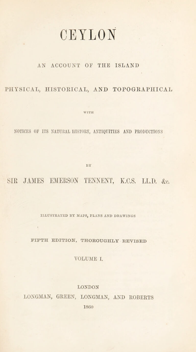AN ACCOUNT OT THE ISLAND PHYSICAL, HISTOEICAL, AND TOPOGEAPIIICAL WITH NOTICES OF ITS NATURAL HISTORY, ANTIQUITIES AND PRODUCTIONS ]3Y SIR JAMES EMERSON K.G.S. LL.T). &c. ILLUSTEATED BY MAPS, PLANS AND DEAWINGS FIFTH EDITION, THOROUGHLY REVISED VOLUME I. LONDON LONGAIAN, GIIEEN, LONGAIAN, AND EOBERTS 1860