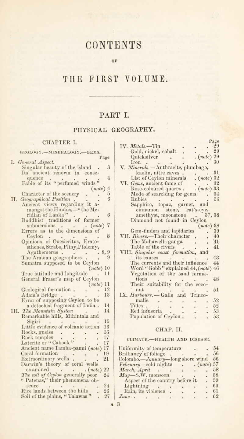 CONTENTS OF THE FIRST VOLUME. PART I. PHYSICAL GEOGRAPHY. CHAPTER I. a KOLOG Y. —MINERALOGY.—GE MS. Page I. Geyieral Aspect. Singular beauty of the island . 3 Its ancient renown in conse- quence 4 Fable of its “perfumed winds” (note) 4 Character of the scenery . . 5 II. Geographical Position ... 6 Ancient views regarding it a- mongstthe Hindus,—“the Me- ridian of Lanka ”, . .6 Buddhist traditions of former submersions . . . (note) 7 Errors as to the dimensions of Ceylon 8 Opinions of Onesicritus, Erato- sthenes, Strabo, P]iny,Ptolemy, Agathemerus . . . . 8,9 The Arabian geographers . . 9 Sumatra supposed to be Ceylon (note) 10 True latitude and longitude . 11 General Fraser’s map of Ceylon (note) 11 Geological formation . . .12 Adam’s Bridge . . . .13 Error of supposing Ceylon to be a detached fragment of India . 14 III. The Mountain System . . 14 Remarkable hills, Mihintala and Sigiri 15 Little evidence of volcanic action 16 Rocks, gneiss . . . .16 Rock temples . . . .17 Laterite or “ Cabook ” . .17 Ancient nameTamba-panni (note) 17 Coral formation . . .19 Extraordinary wells . . .21 Darwin’s theory of coral wells examined . . . (note) 22 The soil of Ceylon generally poor 24 “ Patenas,” their phenomena ob- scure 24 Rice lands between the hills . 26 Soil of the plains, “ Talawas ” . 27 Page IV. Metals.—T\n . . .29 Gold, nickel, cobalt . . .29 Quicksilver . . . (note) 29 Iron ...... 30 Y. Minerals.—Anthracite, plumbago, kaolin, nitre caves . . .31 List of Ceylon minerals . (note) 32 YI. Gems, ancient fame of . . 32 Rose-coloured quartz . . (note) 33 hlode of searching for gems . 34 Rubies . . . . .36 Sapphire, topaz, garnet, and cinnamon stone, cat’s-eye, amethyst, moonstone . 37, 38 Diamond not found in Ceylon (note) 38 Gem-fmders and lapidaries . 39 YII. Rivers.—Their character . . 40 The Mahawelli-ganga . . '41 Table of the rivers . . .41 VIII. Singular coast formation, and its causes . . . .43 The currents and their influence 44 Word “ Gobb ” explained 44, (note) 46 Vegetation of the sand forma- tions 48 Their suitability for the coco- nut 51 IX. Harbours. — Galle and Trinco- malie . 52 Tides .... . . 0 2 Ited infusoria . 53 Population of Ceylon . . 53 CHAP. II. CLIMATE.—HEALTH AND DISEASE Uniformity of temperature . . 54 Brilliancy of foliage . . . .56 Colombo.—January—longshore wind 56 February—cold nights . . (note) 57 March, April . . . . .68 May—S.W. monsoon . . .68 Aspect of the country before it .59 Lightning . . . . .60 Rain, its violence . . . .61 June ....... 62 3